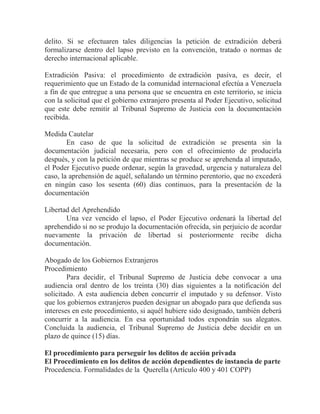 delito. Si se efectuaren tales diligencias la petición de extradición deberá
formalizarse dentro del lapso previsto en la convención, tratado o normas de
derecho internacional aplicable.
Extradición Pasiva: el procedimiento de extradición pasiva, es decir, el
requerimiento que un Estado de la comunidad internacional efectúa a Venezuela
a fin de que entregue a una persona que se encuentra en este territorio, se inicia
con la solicitud que el gobierno extranjero presenta al Poder Ejecutivo, solicitud
que este debe remitir al Tribunal Supremo de Justicia con la documentación
recibida.
Medida Cautelar
En caso de que la solicitud de extradición se presenta sin la
documentación judicial necesaria, pero con el ofrecimiento de producirla
después, y con la petición de que mientras se produce se aprehenda al imputado,
el Poder Ejecutivo puede ordenar, según la gravedad, urgencia y naturaleza del
caso, la aprehensión de aquél, señalando un término perentorio, que no excederá
en ningún caso los sesenta (60) días continuos, para la presentación de la
documentación
Libertad del Aprehendido
Una vez vencido el lapso, el Poder Ejecutivo ordenará la libertad del
aprehendido si no se produjo la documentación ofrecida, sin perjuicio de acordar
nuevamente la privación de libertad si posteriormente recibe dicha
documentación.
Abogado de los Gobiernos Extranjeros
Procedimiento
Para decidir, el Tribunal Supremo de Justicia debe convocar a una
audiencia oral dentro de los treinta (30) días siguientes a la notificación del
solicitado. A esta audiencia deben concurrir el imputado y su defensor. Visto
que los gobiernos extranjeros pueden designar un abogado para que defienda sus
intereses en este procedimiento, si aquél hubiere sido designado, también deberá
concurrir a la audiencia. En esa oportunidad todos expondrán sus alegatos.
Concluida la audiencia, el Tribunal Supremo de Justicia debe decidir en un
plazo de quince (15) días.
El procedimiento para perseguir los delitos de acción privada
El Procedimiento en los delitos de acción dependientes de instancia de parte
Procedencia. Formalidades de la Querella (Artículo 400 y 401 COPP)

 