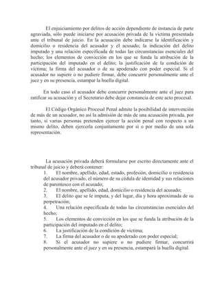 El enjuiciamiento por delitos de acción dependiente de instancia de parte
agraviada, sólo puede iniciarse por acusación privada de la víctima presentada
ante el tribunal de juicio. En la acusación debe indicarse la identificación y
domicilio o residencia del acusador y el acusado; la indicación del delito
imputado y una relación especificada de todas las circunstancias esenciales del
hecho; los elementos de convicción en los que se funda la atribución de la
participación del imputado en el delito; la justificación de la condición de
víctima; la firma del acusador o de su apoderado con poder especial. Si el
acusador no supiere o no pudiere firmar, debe concurrir personalmente ante el
juez y en su presencia, estampar la huella digital.
En todo caso el acusador debe concurrir personalmente ante el juez para
ratificar su acusación y el Secretario debe dejar constancia de este acto procesal.
El Código Orgánico Procesal Penal admite la posibilidad de intervención
de más de un acusador, no así la admisión de más de una acusación privada, por
tanto, si varias personas pretenden ejercer la acción penal con respecto a un
mismo delito, deben ejercerla conjuntamente por sí o por medio de una sola
representación.

La acusación privada deberá formularse por escrito directamente ante el
tribunal de juicio y deberá contener:
1.
El nombre, apellido, edad, estado, profesión, domicilio o residencia
del acusador privado, el número de su cédula de identidad y sus relaciones
de parentesco con el acusado;
2.
El nombre, apellido, edad, domicilio o residencia del acusado;
3.
El delito que se le imputa, y del lugar, día y hora aproximada de su
perpetración;
4.
Una relación especificada de todas las circunstancias esenciales del
hecho;
5.
Los elementos de convicción en los que se funda la atribución de la
participación del imputado en el delito;
6.
La justificación de la condición de víctima;
7.
La firma del acusador o de su apoderado con poder especial;
8.
Si el acusador no supiere o no pudiere firmar, concurrirá
personalmente ante el juez y en su presencia, estampará la huella digital.

 