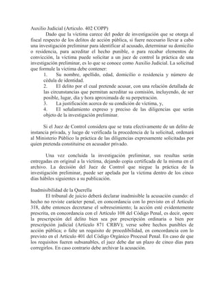 Auxilio Judicial (Articulo. 402 COPP)
Dado que la víctima carece del poder de investigación que se otorga al
fiscal respecto de los delitos de acción pública, si fuere necesario llevar a cabo
una investigación preliminar para identificar al acusado, determinar su domicilio
o residencia, para acreditar el hecho punible, o para recabar elementos de
convicción, la víctima puede solicitar a un juez de control la práctica de una
investigación preliminar, es lo que se conoce como Auxilio Judicial. La solicitud
que formule la víctima debe contener:
1.
Su nombre, apellido, edad, domicilio o residencia y número de
cédula de identidad.
2.
El delito por el cual pretende acusar, con una relación detallada de
las circunstancias que permitan acreditar su comisión, incluyendo, de ser
posible, lugar, día y hora aproximada de su perpetración.
3.
La justificación acerca de su condición de víctima, y,
4.
El señalamiento expreso y preciso de las diligencias que serán
objeto de la investigación preliminar.
Si el Juez de Control considera que se trata efectivamente de un delito de
instancia privada, y luego de verificada la procedencia de la solicitud, ordenará
al Ministerio Público la práctica de las diligencias expresamente solicitadas por
quien pretenda constituirse en acusador privado.
Una vez concluida la investigación preliminar, sus resultas serán
entregadas en original a la víctima, dejando copia certificada de la misma en el
archivo. La decisión del Juez de Control que niegue la práctica de la
investigación preliminar, puede ser apelada por la víctima dentro de los cinco
días hábiles siguientes a su publicación.
Inadmisibilidad de la Querella
El tribunal de juicio deberá declarar inadmisible la acusación cuando: el
hecho no reviste carácter penal, en concordancia con lo previsto en el Artículo
318, debe entonces decretarse el sobreseimiento; la acción esté evidentemente
prescrita, en concordancia con el Artículo 108 del Código Penal, es decir, opere
la prescripción del delito bien sea por prescripción ordinaria o bien por
prescripción judicial (Artículo 871 CRBV); verse sobre hechos punibles de
acción pública; o falte un requisito de procedibilidad, en concordancia con lo
previsto en el Artículo 401 del Código Orgánico Procesal Penal. En caso de que
los requisitos fueren subsanables, el juez debe dar un plazo de cinco días para
corregirlos. En caso contrario debe archivar la acusación.

 