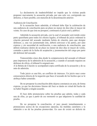 La declaratoria de inadmisibilidad no impide que la víctima pueda
proponer nuevamente la acusación privada, por una sola vez, corrigiendo sus
defectos, si fuere posible, con mención de la desestimación anterior.
Audiencia de Conciliación
Si la acusación fuere admitida, el tribunal debe fijar la celebración de
una audiencia de conciliación para un plazo no menor de diez días ni mayor de
veinte. En caso de que ésta no prospere, continuará el juicio oral y público.
Admitida la acusación privada, con la cual el acusador será tenido como
parte querellante para todos los efectos legales, el tribunal de juicio ordenará la
citación personal del acusado mediante boleta de citación, para que designe
defensor, y, una vez juramentado éste, deberá convocar a las partes, por auto
expreso y sin necesidad de notificación, a una audiencia de conciliación, que
deberá realizarse dentro de un plazo no menor de diez días ni mayor de veinte,
contados a partir de la fecha de aceptación y juramentación del cargo por parte
del defensor del acusado.
Transcurridos cinco días desde la comparecencia del acusado al tribunal
para imponerse de la admisión de la acusación, y cuando el acusado requiera un
defensor de oficio, el tribunal le asignará uno.
A la Boleta de Citación se acompañará copia certificada de la acusación y de su
auto de admisión.
Todo juicio es una litis, un conflicto de intereses. Un juicio nace como
consecuencia directa de la negación que hace el acusado de los hechos que se le
atribuye haber cometido.
De no prosperar la conciliación debe dejarse constancia en acta, de forma
expresa, ya que las decisiones futuras del Juez se darán en virtud del hecho de
no haber llegado a ningún acuerdo.
El Juez debe pronunciarse sobre las pruebas que admite, todas y cada
una de ellas, ya que a partir de ese momento es que adquieren la cualidad de
prueba.
De no prosperar la conciliación, el juez pasará inmediatamente a
pronunciarse acerca de las excepciones opuestas, las medidas cautelares y la
admisión o no de las pruebas promovidas. En caso de existir un defecto de

 