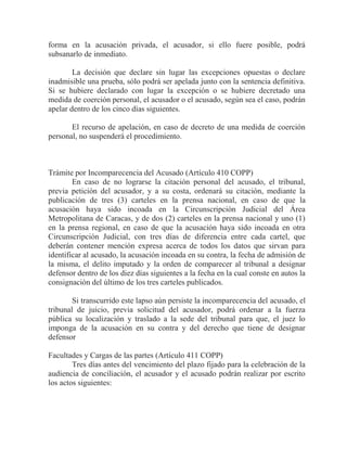forma en la acusación privada, el acusador, si ello fuere posible, podrá
subsanarlo de inmediato.
La decisión que declare sin lugar las excepciones opuestas o declare
inadmisible una prueba, sólo podrá ser apelada junto con la sentencia definitiva.
Si se hubiere declarado con lugar la excepción o se hubiere decretado una
medida de coerción personal, el acusador o el acusado, según sea el caso, podrán
apelar dentro de los cinco días siguientes.
El recurso de apelación, en caso de decreto de una medida de coerción
personal, no suspenderá el procedimiento.

Trámite por Incomparecencia del Acusado (Artículo 410 COPP)
En caso de no lograrse la citación personal del acusado, el tribunal,
previa petición del acusador, y a su costa, ordenará su citación, mediante la
publicación de tres (3) carteles en la prensa nacional, en caso de que la
acusación haya sido incoada en la Circunscripción Judicial del Área
Metropolitana de Caracas, y de dos (2) carteles en la prensa nacional y uno (1)
en la prensa regional, en caso de que la acusación haya sido incoada en otra
Circunscripción Judicial, con tres días de diferencia entre cada cartel, que
deberán contener mención expresa acerca de todos los datos que sirvan para
identificar al acusado, la acusación incoada en su contra, la fecha de admisión de
la misma, el delito imputado y la orden de comparecer al tribunal a designar
defensor dentro de los diez días siguientes a la fecha en la cual conste en autos la
consignación del último de los tres carteles publicados.
Si transcurrido este lapso aún persiste la incomparecencia del acusado, el
tribunal de juicio, previa solicitud del acusador, podrá ordenar a la fuerza
pública su localización y traslado a la sede del tribunal para que, el juez lo
imponga de la acusación en su contra y del derecho que tiene de designar
defensor
Facultades y Cargas de las partes (Artículo 411 COPP)
Tres días antes del vencimiento del plazo fijado para la celebración de la
audiencia de conciliación, el acusador y el acusado podrán realizar por escrito
los actos siguientes:

 