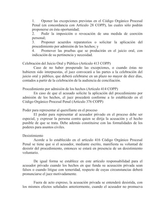 1.
Oponer las excepciones previstas en el Código Orgánico Procesal
Penal (en concordancia con Artículo 28 COPP), las cuales sólo podrán
proponerse en ésta oportunidad;
2.
Pedir la imposición o revocación de una medida de coerción
personal;
3.
Proponer acuerdos reparatorios o solicitar la aplicación del
procedimiento por admisión de los hechos; y
4.
Promover las pruebas que se producirán en el juicio oral, con
indicación de su pertinencia y necesidad.
Celebración del Juicio Oral y Público (Artículo 413 COPP)
Caso de no haber prosperado las excepciones, o cuando éstas no
hubieren sido interpuestas, el juez convocará a las partes a la celebración del
juicio oral y público, que deberá celebrarse en un plazo no mayor de diez días,
contados a partir de la celebración de la audiencia de conciliación.
Procedimiento por admisión de los hechos (Artículo 414 COPP)
En caso de que el acusado solicite la aplicación del procedimiento por
admisión de los hechos, el juez procederá conforme a lo establecido en el
Código Orgánico Procesal Penal (Artículo 376 COPP)
Poder para representar al querellante en el proceso
El poder para representar al acusador privado en el proceso debe ser
especial, y expresar la persona contra quien se dirija la acusación y el hecho
punible de que se trata. Debe además constituirse con las formalidades de los
poderes para asuntos civiles.
Desistimiento
Acorde a lo establecido en el artículo 416 Código Orgánico Procesal
Penal se tiene que si el acusador, mediante escrito, manifiesta su voluntad de
desistir del procedimiento, entonces se estará en presencia de un desistimiento
voluntario.
De igual forma se establece en este artículo responsabilidad para el
acusador privado cuando los hechos en que funda su acusación privada sean
falsos o cuando litigue con temeridad, respecto de cuyas circunstancias deberá
pronunciarse el juez motivadamente.
Fuera de acto expreso, la acusación privada se entenderá desistida, con
los mismos efectos señalados anteriormente, cuando el acusador no promueva

 