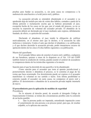 pruebas para fundar su acusación, o, sin justa causa no comparezca a la
audiencia de conciliación o a la del juicio oral y público.
La acusación privada se entenderá abandonada si el acusador o su
apoderado deja de instarla por más de veinte días hábiles, contados a partir de la
última petición o reclamación escrita que se hubiese presentado al juez,
excepción hecha de los casos en los que, por el estado del proceso, ya no se
necesite la expresión de voluntad del acusador privado. El abandono de la
acusación deberá ser declarado por el juez mediante auto expreso, debidamente
fundado, de oficio, o a petición del acusado.
Declarado el abandono, el juez tendrá la obligación de calificar
motivadamente, en el mismo auto que la declare, si la acusación ha sido
maliciosa o temeraria. Contra el auto que declare el abandono y su calificación,
y el que declare desistida la acusación privada, podrá interponerse recurso de
apelación dentro de los cinco (5) días hábiles siguientes a su publicación.
Muerte del querellante
Si el acusado fallece antes de concluir el juicio oral y público, cualquiera
de sus herederos, quienes a tenor de lo dispuesto en el Art. 119 del COPP
también tienen la condición de víctima, pueden asumir el carácter de acusadores
si comparecen dentro de los treinta días siguientes a la muerte.
Sanción para el que ha desistido de una querella o la ha abandonado
Como sanción para el acusador que insta al aparato jurisdiccional y
posteriormente desiste o abandona el proceso, se le conmina al pago de las
costas que haya ocasionado. Ese desistimiento puede ser expreso si el acusador
manifestare su voluntad en ese sentido o tácito. Esta última posibilidad se
concreta cuando el acusador sin justa causa, no comparece al juicio oral y
público. El desistimiento o abandono de la acusación privada impide intentarla
de nuevo.
El procedimiento para la aplicación de medidas de seguridad
Procedencia
En lo atinente al derecho penal, de acuerdo al derogado Código de
Enjuiciamiento Criminal, se tenían dos circunstancias posibles ante la comisión
de un hecho punible:
1.
Que la persona podía ser imputada, entendiendo imputación como
el sometimiento de esta persona a un proceso penal, para que, de resultar
culpable, se le aplicara una sanción.

 