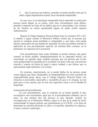 2.
Que la persona que hubiere cometido un hecho punible, bien por la
edad o algún impedimento mental, fuese declarada inimputable.
En este caso, al ser declarado inimputable hacía imposible la realización
proceso penal alguno en su contra. Ante estas circunstancias estos delitos,
pasaban a engrosar las listas de los delitos que no se sancionaban y las víctimas
de los mismos no tenían oportunidad alguna de poder recibir siquiera
indemnización.
Regula el Código Orgánico Procesal Penal entre los artículos 419 y 421,
el trámite a seguir cuando el Ministerio Público estime que la persona que
ejecutó la conducta penal prohibida es inimputable y, por tanto, sólo puede
hacerse merecedora de una medida de seguridad. En este caso deberá solicitar la
aplicación de este procedimiento especial; tal solicitud debe contener, en lo
pertinente, los requisitos de la acusación.
Este procedimiento tiene como finalidad, en primer término, que quien
cometió un hecho punible, independientemente de su capacidad mental, sea
sancionado; en segundo lugar, también persigue que esa persona que reviste
cierta peligrosidad sea apartada de la sociedad, esto para evitar que esta persona
reincida y cometa un hecho de igual o mayor entidad; y por último, que su
representante legal indemnice a la víctima.
En resumen, anteriormente, no se puede hablar de un proceso penal
contra alguien que fuese inimputable, la inimputabilidad era causa eximente de
responsabilidad penal; ahora, con el Código Orgánico Procesal Penal, esta
situación es procesable, enjuiciable y susceptible de que se le otorgue, no una
pena pero si una sanción, que en este caso específico viene a ser la Medida de
Seguridad.
Instauración del procedimiento
En este procedimiento, ante la comisión de un hecho punible la fase
investigativa será exactamente igual que en el procedimiento ordinario, por lo
tanto, en esta primera fase del proceso el ente llamado realizar las
investigaciones es el Ministerio Público, quien es el que da la orden de inicio
comisionando al órgano policial, que generalmente es el CICPC, a los fines de
determinar la comisión del hecho es cierto, si es punible, identificar los objetos y
el autor o autores o partícipes.

 