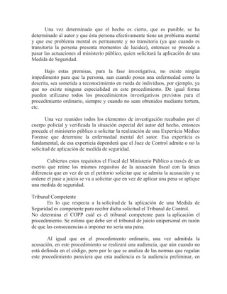 Una vez determinado que el hecho es cierto, que es punible, se ha
determinado al autor y que ésta persona efectivamente tiene un problema mental
y que ese problema mental es permanente y no transitoria (ya que cuando es
transitoria la persona presenta momentos de lucidez), entonces se procede a
pasar las actuaciones al ministerio público, quien solicitará la aplicación de una
Medida de Seguridad.
Bajo estas premisas, para la fase investigativa, no existe ningún
impedimento para que la persona, aun cuando posea una enfermedad como la
descrita, sea sometida a reconocimiento en rueda de individuos, por ejemplo, ya
que no existe ninguna especialidad en este procedimiento. De igual forma
pueden utilizarse todos los procedimientos investigativos previstos para el
procedimiento ordinario, siempre y cuando no sean obtenidos mediante tortura,
etc.
Una vez reunidos todos los elementos de investigación recabados por el
cuerpo policial y verificada la situación especial del autor del hecho, entonces
procede el ministerio público a solicitar la realización de una Experticia Médico
Forense que determine la enfermedad mental del autor. Esa experticia es
fundamental, de esa experticia dependerá que el Juez de Control admite o no la
solicitud de aplicación de medida de seguridad.
Cubiertos estos requisitos el Fiscal del Ministerio Público a través de un
escrito que reúne los mismos requisitos de la acusación fiscal con la única
diferencia que en vez de en el petitorio solicitar que se admita la acusación y se
ordene el pase a juicio se va a solicitar que en vez de aplicar una pena se aplique
una medida de seguridad.
Tribunal Competente
En lo que respecta a la solicitud de la aplicación de una Medida de
Seguridad es competente para recibir dicha solicitud el Tribunal de Control.
No determina el COPP cuál es el tribunal competente para la aplicación el
procedimiento. Se estima que debe ser el tribunal de juicio unipersonal en razón
de que las consecuencias a imponer no sería una pena.
Al igual que en el procedimiento ordinario, una vez admitida la
acusación, en este procedimiento se realizará una audiencia, que aún cuando no
está definida en el código, pero por lo que se analiza de las normas que regulan
este procedimiento pareciera que esta audiencia es la audiencia preliminar, en

 
