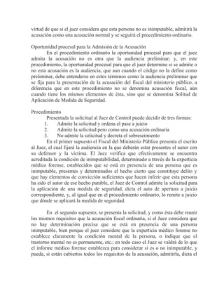virtud de que si el juez considera que esta persona no es inimputable, admitirá la
acusación como una acusación normal y se seguirá el procedimiento ordinario.
Oportunidad procesal para la Admisión de la Acusación
En el procedimiento ordinario la oportunidad procesal para que el juez
admita la acusación no es otra que la audiencia preliminar; y, en este
procedimiento, la oportunidad procesal para que el juez determine si se admite o
no esta acusación es la audiencia, que aun cuando el código no la define como
preliminar, debe entenderse en estos términos como la audiencia preliminar que
se fija para la presentación de la acusación del fiscal del ministerio público, a
diferencia que en este procedimiento no se denomina acusación fiscal, aún
cuando tiene los mismos elementos de ésta, sino que se denomina Solitud de
Aplicación de Medida de Seguridad.
Procedimiento
Presentada la solicitud al Juez de Control puede decidir de tres formas:
1.
Admite la solicitud y ordena el pase a juicio
2.
Admite la solicitud pero como una acusación ordinaria
3.
No admite la solicitud y decreta el sobreseimiento
En el primer supuesto el Fiscal del Ministerio Público presenta el escrito
al Juez, el cual fijará la audiencia en la que deberán estar presentes el autor con
su defensor y la víctima. El Juez verifica que efectivamente se encuentra
acreditada la condición de inimputabilidad, determinado a través de la experticia
médico forense, establecidos que se está en presencia de una persona que es
inimputable, presentes y determinados el hecho cierto que constituye delito y
que hay elementos de convicción suficientes que hacen inferir que esta persona
ha sido el autor de ese hecho punible, el Juez de Control admite la solicitud para
la aplicación de una medida de seguridad, dicta el auto de apertura a juicio
correspondiente, y, al igual que en el procedimiento ordinario, lo remite a juicio
que dónde se aplicará la medida de seguridad.
En el segundo supuesto, se presenta la solicitud, y como ésta debe reunir
los mismos requisitos que la acusación fiscal ordinaria, si el Juez considera que
no hay determinación precisa que se está en presencia de una persona
inimputable, bien porque el juez considere que la experticia médico forense no
establece claramente la condición mental de la persona, o indique que el
trastorno mental no es permanente, etc.; en todo caso el Juez se valdrá de lo que
el informe médico forense establezca para considerar si es o no inimputable, y
puede, si están cubiertos todos los requisitos de la acusación, admitirla, dicta el

 