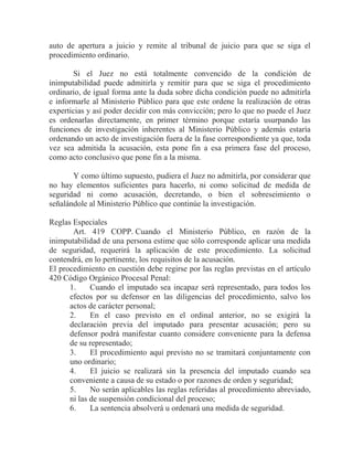 auto de apertura a juicio y remite al tribunal de juicio para que se siga el
procedimiento ordinario.
Si el Juez no está totalmente convencido de la condición de
inimputabilidad puede admitirla y remitir para que se siga el procedimiento
ordinario, de igual forma ante la duda sobre dicha condición puede no admitirla
e informarle al Ministerio Público para que este ordene la realización de otras
experticias y así poder decidir con más convicción; pero lo que no puede el Juez
es ordenarlas directamente, en primer término porque estaría usurpando las
funciones de investigación inherentes al Ministerio Público y además estaría
ordenando un acto de investigación fuera de la fase correspondiente ya que, toda
vez sea admitida la acusación, esta pone fin a esa primera fase del proceso,
como acto conclusivo que pone fin a la misma.
Y como último supuesto, pudiera el Juez no admitirla, por considerar que
no hay elementos suficientes para hacerlo, ni como solicitud de medida de
seguridad ni como acusación, decretando, o bien el sobreseimiento o
señalándole al Ministerio Público que continúe la investigación.
Reglas Especiales
Art. 419 COPP. Cuando el Ministerio Público, en razón de la
inimputabilidad de una persona estime que sólo corresponde aplicar una medida
de seguridad, requerirá la aplicación de este procedimiento. La solicitud
contendrá, en lo pertinente, los requisitos de la acusación.
El procedimiento en cuestión debe regirse por las reglas previstas en el artículo
420 Código Orgánico Procesal Penal:
1.
Cuando el imputado sea incapaz será representado, para todos los
efectos por su defensor en las diligencias del procedimiento, salvo los
actos de carácter personal;
2.
En el caso previsto en el ordinal anterior, no se exigirá la
declaración previa del imputado para presentar acusación; pero su
defensor podrá manifestar cuanto considere conveniente para la defensa
de su representado;
3.
El procedimiento aquí previsto no se tramitará conjuntamente con
uno ordinario;
4.
El juicio se realizará sin la presencia del imputado cuando sea
conveniente a causa de su estado o por razones de orden y seguridad;
5.
No serán aplicables las reglas referidas al procedimiento abreviado,
ni las de suspensión condicional del proceso;
6.
La sentencia absolverá u ordenará una medida de seguridad.

 