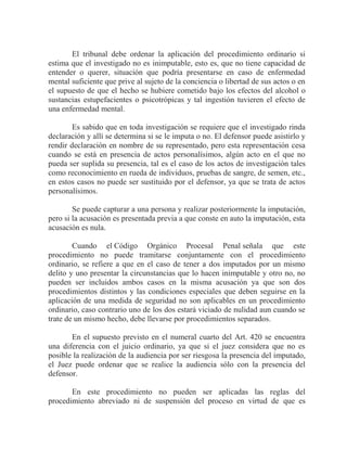 El tribunal debe ordenar la aplicación del procedimiento ordinario si
estima que el investigado no es inimputable, esto es, que no tiene capacidad de
entender o querer, situación que podría presentarse en caso de enfermedad
mental suficiente que prive al sujeto de la conciencia o libertad de sus actos o en
el supuesto de que el hecho se hubiere cometido bajo los efectos del alcohol o
sustancias estupefacientes o psicotrópicas y tal ingestión tuvieren el efecto de
una enfermedad mental.
Es sabido que en toda investigación se requiere que el investigado rinda
declaración y allí se determina si se le imputa o no. El defensor puede asistirlo y
rendir declaración en nombre de su representado, pero esta representación cesa
cuando se está en presencia de actos personalísimos, algún acto en el que no
pueda ser suplida su presencia, tal es el caso de los actos de investigación tales
como reconocimiento en rueda de individuos, pruebas de sangre, de semen, etc.,
en estos casos no puede ser sustituido por el defensor, ya que se trata de actos
personalísimos.
Se puede capturar a una persona y realizar posteriormente la imputación,
pero si la acusación es presentada previa a que conste en auto la imputación, esta
acusación es nula.
Cuando el Código Orgánico Procesal Penal señala que este
procedimiento no puede tramitarse conjuntamente con el procedimiento
ordinario, se refiere a que en el caso de tener a dos imputados por un mismo
delito y uno presentar la circunstancias que lo hacen inimputable y otro no, no
pueden ser incluidos ambos casos en la misma acusación ya que son dos
procedimientos distintos y las condiciones especiales que deben seguirse en la
aplicación de una medida de seguridad no son aplicables en un procedimiento
ordinario, caso contrario uno de los dos estará viciado de nulidad aun cuando se
trate de un mismo hecho, debe llevarse por procedimientos separados.
En el supuesto previsto en el numeral cuarto del Art. 420 se encuentra
una diferencia con el juicio ordinario, ya que si el juez considera que no es
posible la realización de la audiencia por ser riesgosa la presencia del imputado,
el Juez puede ordenar que se realice la audiencia sólo con la presencia del
defensor.
En este procedimiento no pueden ser aplicadas las reglas del
procedimiento abreviado ni de suspensión del proceso en virtud de que es

 