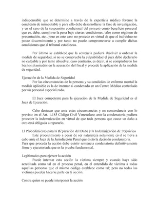 indispensable que se determine a través de la experticia médico forense la
condición de inimputable y para ello debe desarrollarse la fase de investigación,
y en el caso de la suspensión condicional del proceso como beneficio procesal
que es, debe, cumplirse la pena bajo ciertas condiciones, tales como régimen de
presentación, etc., pero en este caso no procede en virtud de que el individuo no
posee discernimiento y por tanto no puede comprometerse a cumplir dichas
condiciones que el tribunal establezca.
Por último se establece que la sentencia pudiera absolver u ordenar la
medida de seguridad, si no se comprueba la culpabilidad el juez debe declararlo
no culpable y por tanto absuelve, caso contrario, es decir, si se comprobaron los
hechos plasmados en la acusación del fiscal y procede la aplicación de la medida
de seguridad.
Ejecución de la Medida de Seguridad
Por las circunstancias de la persona y su condición de enfermo mental la
medida aplicable es la de internar al condenado en un Centro Médico controlado
por un personal especializado.
El Juez competente para la ejecución de la Medida de Seguridad es el
Juez de Ejecución.
Cabe destacar que ante estas circunstancias y en concordancia con lo
previsto en el Art. 1.185 Código Civil Venezolano ante la condenatoria pudiera
proceder la indemnización en virtud de que toda persona que cause un daño a
otro está obligada a repararlo.
El Procedimiento para la Reparación del Daño y la Indemnización de Perjuicios
Este procedimiento a pesar de ser naturaleza netamente civil se lleva a
cabo ante el Juez de la Jurisdicción Penal que dictó la decisión condenatoria.
Para que proceda la acción debe existir sentencia condenatoria definitivamente
firme y ejecutoriada que es la prueba fundamental.
Legitimados para ejercer la acción
Puede intentar esta acción la víctima siempre y cuando haya sido
acreditada como tal en el proceso penal, en el entendido de víctima a todas
aquellas personas que el mismo código establece como tal; pero no todas las
víctimas pueden hacerse parte en la acción.
Contra quien se puede interponer la acción

 