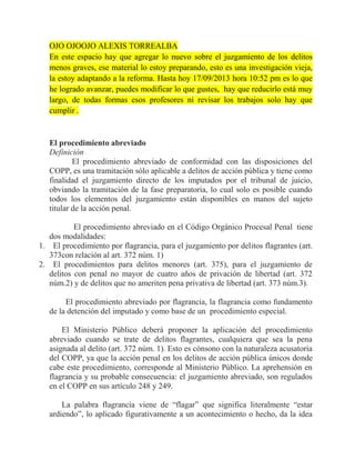 OJO OJOOJO ALEXIS TORREALBA
En este espacio hay que agregar lo nuevo sobre el juzgamiento de los delitos
menos graves, ese material lo estoy preparando, esto es una investigación vieja,
la estoy adaptando a la reforma. Hasta hoy 17/09/2013 hora 10:52 pm es lo que
he logrado avanzar, puedes modificar lo que gustes, hay que reducirlo está muy
largo, de todas formas esos profesores ni revisar los trabajos solo hay que
cumplir .

El procedimiento abreviado
Definición
El procedimiento abreviado de conformidad con las disposiciones del
COPP, es una tramitación sólo aplicable a delitos de acción pública y tiene como
finalidad el juzgamiento directo de los imputados por el tribunal de juicio,
obviando la tramitación de la fase preparatoria, lo cual solo es posible cuando
todos los elementos del juzgamiento están disponibles en manos del sujeto
titular de la acción penal.
El procedimiento abreviado en el Código Orgánico Procesal Penal tiene
dos modalidades:
1. El procedimiento por flagrancia, para el juzgamiento por delitos flagrantes (art.
373con relación al art. 372 núm. 1)
2. El procedimientos para delitos menores (art. 375), para el juzgamiento de
delitos con penal no mayor de cuatro años de privación de libertad (art. 372
núm.2) y de delitos que no ameriten pena privativa de libertad (art. 373 núm.3).
El procedimiento abreviado por flagrancia, la flagrancia como fundamento
de la detención del imputado y como base de un procedimiento especial.
El Ministerio Público deberá proponer la aplicación del procedimiento
abreviado cuando se trate de delitos flagrantes, cualquiera que sea la pena
asignada al delito (art. 372 núm. 1). Esto es cónsono con la naturaleza acusatoria
del COPP, ya que la acción penal en los delitos de acción pública únicos donde
cabe este procedimiento, corresponde al Ministerio Público. La aprehensión en
flagrancia y su probable consecuencia: el juzgamiento abreviado, son regulados
en el COPP en sus artículo 248 y 249.
La palabra flagrancia viene de “flagar” que significa literalmente “estar
ardiendo”, lo aplicado figurativamente a un acontecimiento o hecho, da la idea

 