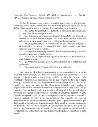 Contenido de la Demanda (Artículo 423 COPP en Concordancia con el 340 Del
CPC por Tratarse de una demanda netamente civil)
Si los legitimados para ejercer la acción civil, esto es, los afectados
civilmente por el delito, demandaren ante el tribunal penal, la reparación de los
daños y la indemnización de perjuicios, deberán incluir en su demanda:
1.
Los datos de identidad y el domicilio o residencia del demandante
y, en su caso, los de su representante;
2.
Los datos necesarios para identificar al demandado y su domicilio o
residencia; si se desconoce alguno de estos datos podrán solicitarse
diligencias preliminares al juez con el objeto de determinarlos;
3.
Si el demandante o el demandado es una persona jurídica, la
demanda deberá contener la denominación o razón social y los datos
relativos a su creación o registro;
4.
La expresión concreta y detallada de los daños sufridos y la relación
que ellos tienen con el hecho ilícito;
5.
La cita de las disposiciones legales en que funda la responsabilidad
civil del demandado;
6.
La reparación deseada y, en su caso, el monto de la indemnización
reclamada;
7.
La prueba que se pretende incorporar a la audiencia.
Así pues se identifica al demandante o su representante si se actúa
mediante representación; los datos de identificación del demandado y si se
incluye en la demanda a un tercero también se identifica a éste; debe
establecerse la relación de causalidad, esto es, qué relación existe entre el hecho
penal y la acción civil en concordancia con lo establecido en el Art. 1.185 CCV;
cuando se habla de cita de las disposiciones legales que fundan la
responsabilidad civil se refiere a establecer la legitimación acorde al 422 Código
Orgánico Procesal Penal; en lo que se refiere al numeral 6 de este artículos se
presentan los siguientes supuestos: si se puede, el condenado reparará el daño
causado, o repondrá, pero si no es susceptible ni de reparación o reposición
entonces deberá proceder a la indemnización. Por ejemplo, en caso de
homicidio, no se puede ni reponer ni reparar, pero si puede indemnizarse por
daño moral, y para efectuar la estimación del daño moral se procede a establecer
un promedio de vida de la víctima, sus condiciones salariales, etc. y lo que
hubiere percibido desde el momento del deceso hasta lo que se estimó acorde a
ese promedio de vida establecido que hubiese vivido, para así cuantificar el daño
moral.

 
