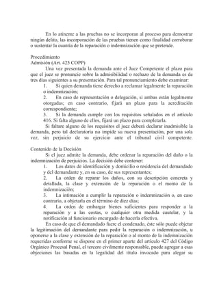 En lo atinente a las pruebas no se incorporan al proceso para demostrar
ningún delito, las incorporación de las pruebas tienen como finalidad corroborar
o sustentar la cuantía de la reparación o indemnización que se pretende.
Procedimiento
Admisión (Art. 425 COPP)
Una vez presentada la demanda ante el Juez Competente el plazo para
que el juez se pronuncie sobre la admisibilidad o rechazo de la demanda es de
tres días siguientes a su presentación. Para tal pronunciamiento debe examinar:
1.
Si quien demanda tiene derecho a reclamar legalmente la reparación
o indemnización;
2.
En caso de representación o delegación, si ambas están legalmente
otorgadas; en caso contrario, fijará un plazo para la acreditación
correspondiente;
3.
Si la demanda cumple con los requisitos señalados en el artículo
416. Si falta alguno de ellos, fijará un plazo para completarla.
Si faltare alguno de los requisitos el juez deberá declarar inadmisible la
demanda, pero tal declaratoria no impide su nueva presentación, por una sola
vez, sin perjuicio de su ejercicio ante el tribunal civil competente.
Contenido de la Decisión
Si el juez admite la demanda, debe ordenar la reparación del daño o la
indemnización de perjuicios. La decisión debe contener:
1.
Los datos de identificación y domicilio o residencia del demandado
y del demandante y, en su caso, de sus representantes;
2.
La orden de reparar los daños, con su descripción concreta y
detallada, la clase y extensión de la reparación o el monto de la
indemnización;
3.
La intimación a cumplir la reparación o indemnización o, en caso
contrario, a objetarla en el término de diez días;
4.
La orden de embargar bienes suficientes para responder a la
reparación y a las costas, o cualquier otra medida cautelar, y la
notificación al funcionario encargado de hacerla efectiva.
En caso de que el demandado fuere el condenado, éste sólo puede objetar
la legitimación del demandante para pedir la reparación o indemnización, u
oponerse a la clase y extensión de la reparación o al monto de la indemnización
requeridas conforme se dispone en el primer aparte del artículo 427 del Código
Orgánico Procesal Penal, el tercero civilmente responsable, puede agregar a esas
objeciones las basadas en la legalidad del título invocado para alegar su

 