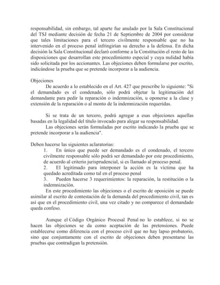 responsabilidad, sin embargo, tal aparte fue anulado por la Sala Constitucional
del TSJ mediante decisión de fecha 21 de Septiembre de 2004 por considerar
que tales limitaciones para el tercero civilmente responsable que no ha
intervenido en el proceso penal infringirían su derecho a la defensa. En dicha
decisión la Sala Constitucional declaró conforme a la Constitución el resto de las
disposiciones que desarrollan este procedimiento especial y cuya nulidad había
sido solicitada por los accionantes. Las objeciones deben formularse por escrito,
indicándose la prueba que se pretende incorporar a la audiencia.
Objeciones
De acuerdo a lo establecido en el Art. 427 que prescribe lo siguiente: "Si
el demandado es el condenado, sólo podrá objetar la legitimación del
demandante para pedir la reparación o indemnización, u oponerse a la clase y
extensión de la reparación o al monto de la indemnización requeridas.
Si se trata de un tercero, podrá agregar a esas objeciones aquellas
basadas en la legalidad del título invocado para alegar su responsabilidad.
Las objeciones serán formuladas por escrito indicando la prueba que se
pretende incorporar a la audiencia".
Deben hacerse las siguientes aclaratorias:
1.
En único que puede ser demandado es el condenado, el tercero
civilmente responsable sólo podrá ser demandado por este procedimiento,
de acuerdo al criterio jurisprudencial, si es llamado al proceso penal.
2.
El legitimado para interponer la acción es la víctima que ha
quedado acreditada como tal en el proceso penal
3.
Pueden hacerse 3 requerimientos: la reparación, la restitución o la
indemnización.
En este procedimiento las objeciones o el escrito de oposición se puede
asimilar al escrito de contestación de la demanda del procedimiento civil, tan es
así que en el procedimiento civil, una vez citado y no comparece el demandado
queda confeso.
Aunque el Código Orgánico Procesal Penal no lo establece, si no se
hacen las objeciones se da como aceptación de las pretensiones. Puede
establecerse como diferencia con el proceso civil que no hay lapso probatorio,
sino que conjuntamente con el escrito de objeciones deben presentarse las
pruebas que contradigan la pretensión.

 