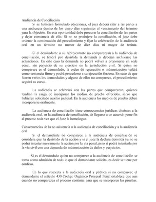 Audiencia de Conciliación
Si se hubieren formulado objeciones, el juez deberá citar a las partes a
una audiencia dentro de los cinco días siguientes al vencimiento del término
para la objeción. En esta oportunidad debe procurar la conciliación de las partes
y dejar constancia de ello. Si no se produjere la conciliación, el juez debe
ordenar la continuación del procedimiento y fijar la celebración de la audiencia
oral en un término no menor de diez días ni mayor de treinta.
Si el demandante o su representante no comparezcan a la audiencia de
conciliación, se tendrá por desistida la demanda y deberán archivarse las
actuaciones. En este caso la demanda no podrá volver a proponerse en sede
penal, sin perjuicio de su ejercicio en la jurisdicción civil. Si quien no
comparece es el demandado, la orden de reparación o indemnización valdrá
como sentencia firme y podrá procederse a su ejecución forzosa. En caso de que
fueren varios los demandados y alguno de ellos no comparece, el procedimiento
seguirá su curso.
La audiencia se celebrará con las partes que comparezcan, quienes
tendrán la carga de incorporar los medios de prueba ofrecidos, salvo que
hubieren solicitado auxilio judicial. En la audiencia los medios de prueba deben
incorporarse oralmente.
La audiencia de conciliación tiene consecuencias jurídicas distintas a la
audiencia oral, en la audiencia de conciliación, de llegarse a un acuerdo pone fin
al proceso toda vez que el Juez la homologue.
Consecuencias de la no asistencia a la audiencia de conciliación y a la audiencia
oral
Si el demandante no comparece a la audiencia de conciliación se
considera que ha desistido de la acción y si el juez la declara desistida ya no se
podrá intentar nuevamente la acción por la vía penal, pero si podrá intentarla por
la vía civil con una demanda de indemnización de daños y perjuicios.
Si es el demandado quien no comparece a la audiencia de conciliación se
toma como admisión de todo lo que el demandante solicita, es decir se tiene por
confeso.
En lo que respecta a la audiencia oral y pública si no comparece el
demandante el artículo 430 Código Orgánico Procesal Penal establece que aun
cuando no comparezca el proceso continúa para que se incorporen las pruebas.

 