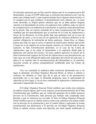 En principio pareciera que no hay sanción alguna ante la no comparecencia del
demandante, ya que el COPP indica que se realizará esta audiencia oral "con las
partes que comparezcan", a este respecto pueden hacer algunas observaciones, si
se compara con lo que establece el procedimiento civil, laboral, etc., se tiene
como desistido, es ilógico pensar entonces que no se deba aplicar ninguna
sanción si el demandante no asiste a la audiencia oral y pública, toda vez que la
no comparecencia a la audiencia de conciliación se sanciona como desistimiento
de la acción. Hay un criterio sostenido de la Sala Constitucional del TSJ que
establece que los procedimientos que se realizan en la Corte de Apelaciones a
través de los Recursos, la Corte puede fijar una audiencia oral en el caso de
apelación de autos, y en el caso de ser apelación de sentencia definitiva es de
carácter obligatorio la realización de dicha audiencia. Ahora bien, es ilógico
pensar que toda vez que se active el aparato de justicia para intentar una acción
y luego no se da impulso no exista ninguna sanción, en virtud de todo lo antes
expuesto, la Sala Constitucional determinó, en el caso de las Cortes de
Apelaciones, que si no asiste el demandante a la audiencia fijada para la
apelación, este desiste del recurso. Así pues, pudiera aplicarse el criterio de la
Sala Constitucional respecto de la Corte de Apelaciones a este procedimiento, en
todo caso, no es de obligatoria aplicación, dependerá del criterio de cada juez, si
aplica la no sanción ante la incomparecencia del demandante o, al contrario,
sanciona acorde al criterio jurisprudencial establecido para las Cortes de
Apelaciones.
Una vez concluida la audiencia debe sentenciar declarando con o sin
lugar la demanda; el Código Orgánico Procesal Penal, se refiere a admitir o
rechazar, no obstante es claro que de lo que se trata es de pronunciarse
declarando con o sin lugar la demanda propuesta, pues la oportunidad de
admisión ya tuvo lugar; y, en su caso, ordenando la reparación o indemnización
adecuada e imponiendo las costas.
El Código Orgánico Procesal Penal establece que contra esta sentencia
no admite recurso alguno, pero a este respecto existe pronunciamiento de la Sala
Constitucional que establece que en virtud del principio de la doble instancia
previsto en la Constitución, toda persona que hubiere sido condenada tiene
derecho a que su sentencia sea revisada. Si bien el Código Orgánico Procesal
Penal establece que no se admite recurso contra esta sentencia esta norma colide
con lo previsto en la constitución y por el control difuso y aplicando la norma
constitucional con preferencia a lo previsto en el Código Orgánico Procesal
Penal, se admite recurso contra esta decisión, por tanto quedó modificado el

 