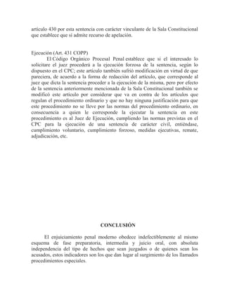 artículo 430 por esta sentencia con carácter vinculante de la Sala Constitucional
que establece que sí admite recurso de apelación.

Ejecución (Art. 431 COPP)
El Código Orgánico Procesal Penal establece que si el interesado lo
solicitare el juez procederá a la ejecución forzosa de la sentencia, según lo
dispuesto en el CPC; este artículo también sufrió modificación en virtud de que
pareciera, de acuerdo a la forma de redacción del artículo, que corresponde al
juez que dicta la sentencia proceder a la ejecución de la misma, pero por efecto
de la sentencia anteriormente mencionada de la Sala Constitucional también se
modificó este artículo por considerar que va en contra de los artículos que
regulan el procedimiento ordinario y que no hay ninguna justificación para que
este procedimiento no se lleve por las normas del procedimiento ordinario, en
consecuencia a quien le corresponde la ejecutar la sentencia en este
procedimiento es al Juez de Ejecución, cumpliendo las normas previstas en el
CPC para la ejecución de una sentencia de carácter civil, entiéndase,
cumplimiento voluntario, cumplimiento forzoso, medidas ejecutivas, remate,
adjudicación, etc.

CONCLUSIÓN
El enjuiciamiento penal moderno obedece indefectiblemente al mismo
esquema de fase preparatoria, intermedia y juicio oral, con absoluta
independencia del tipo de hechos que sean juzgados o de quienes sean los
acusados, estos indicadores son los que dan lugar al surgimiento de los llamados
procedimientos especiales.

 