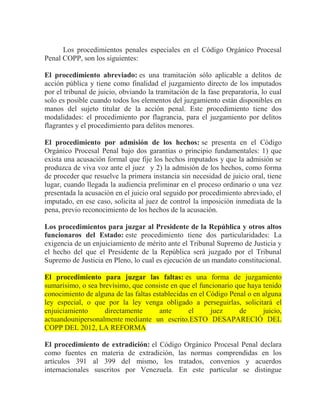 Los procedimientos penales especiales en el Código Orgánico Procesal
Penal COPP, son los siguientes:
El procedimiento abreviado: es una tramitación sólo aplicable a delitos de
acción pública y tiene como finalidad el juzgamiento directo de los imputados
por el tribunal de juicio, obviando la tramitación de la fase preparatoria, lo cual
solo es posible cuando todos los elementos del juzgamiento están disponibles en
manos del sujeto titular de la acción penal. Este procedimiento tiene dos
modalidades: el procedimiento por flagrancia, para el juzgamiento por delitos
flagrantes y el procedimiento para delitos menores.
El procedimiento por admisión de los hechos: se presenta en el Código
Orgánico Procesal Penal bajo dos garantías o principio fundamentales: 1) que
exista una acusación formal que fije los hechos imputados y que la admisión se
produzca de viva voz ante el juez y 2) la admisión de los hechos, como forma
de proceder que resuelve la primera instancia sin necesidad de juicio oral, tiene
lugar, cuando llegada la audiencia preliminar en el proceso ordinario o una vez
presentada la acusación en el juicio oral seguido por procedimiento abreviado, el
imputado, en ese caso, solicita al juez de control la imposición inmediata de la
pena, previo reconocimiento de los hechos de la acusación.
Los procedimientos para juzgar al Presidente de la República y otros altos
funcionaros del Estado: este procedimiento tiene dos particularidades: La
exigencia de un enjuiciamiento de mérito ante el Tribunal Supremo de Justicia y
el hecho del que el Presidente de la República será juzgado por el Tribunal
Supremo de Justicia en Pleno, lo cual es ejecución de un mandato constitucional.
El procedimiento para juzgar las faltas: es una forma de juzgamiento
sumarísimo, o sea brevísimo, que consiste en que el funcionario que haya tenido
conocimiento de alguna de las faltas establecidas en el Código Penal o en alguna
ley especial, o que por la ley venga obligado a perseguirlas, solicitará el
enjuiciamiento
directamente
ante
el
juez
de
juicio,
actuandounipersonalmente mediante un escrito.ESTO DESAPARECIÓ DEL
COPP DEL 2012, LA REFORMA
El procedimiento de extradición: el Código Orgánico Procesal Penal declara
como fuentes en materia de extradición, las normas comprendidas en los
artículos 391 al 399 del mismo, los tratados, convenios y acuerdos
internacionales suscritos por Venezuela. En este particular se distingue

 