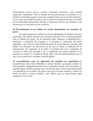 la extradición activa que es, cuando Venezuela interviene como Estado
requirente, solicitando a otro la entrega de una persona que se encuentre en su
territorio, bien para juzgarla o para que cumpla la pena que le ha sido impuesta y
en los casos de extradición pasiva, este se refiere al requerimiento que un Estado
de la comunidad internacional efectúa a Venezuela a fin de que entregue a una
persona que se encuentra en este territorio.
El Procedimiento en los delitos de acción dependientes de instancia de
parte:
El enjuiciamiento por delitos de acción dependiente de instancia de parte
agraviada, sólo puede iniciarse por acusación privada de la víctima presentada
ante el tribunal de juicio. En la acusación debe indicarse la identificación y
domicilio o residencia del acusador y el acusado; la indicación del delito
imputado y una relación especificada de todas las circunstancias esenciales del
hecho; los elementos de convicción en los que se funda la atribución de la
participación del imputado en el delito; la justificación de la condición de
víctima; la firma del acusador o de su apoderado con poder especial. Si el
acusador no supiere o no pudiere firmar, debe concurrir personalmente ante el
juez y en su presencia, estampar la huella digital.
El procedimiento para la aplicación de medidas de seguridad: este
procedimiento tiene como finalidad, en primer término, que quien cometió un
hecho punible, independientemente de su capacidad mental, sea sancionado; en
segundo lugar, también persigue que esa persona que reviste cierta peligrosidad
sea apartada de la sociedad, esto para evitar que la misma reincida y cometa un
hecho de igual o mayor entidad; y por último, que su representante legal
indemnice a la víctima.

 