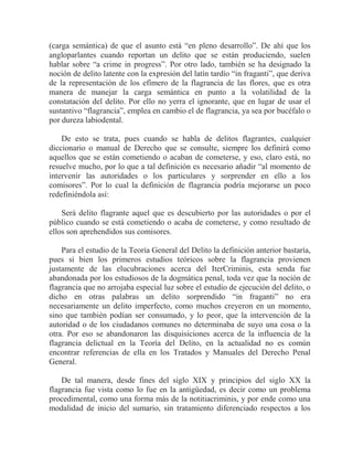 (carga semántica) de que el asunto está “en pleno desarrollo”. De ahí que los
angloparlantes cuando reportan un delito que se están produciendo, suelen
hablar sobre “a crime in progress”. Por otro lado, también se ha designado la
noción de delito latente con la expresión del latín tardío “in fraganti”, que deriva
de la representación de los efímero de la flagrancia de las flores, que es otra
manera de manejar la carga semántica en punto a la volatilidad de la
constatación del delito. Por ello no yerra el ignorante, que en lugar de usar el
sustantivo “flagrancia”, emplea en cambio el de flagrancia, ya sea por bucéfalo o
por dureza labiodental.
De esto se trata, pues cuando se habla de delitos flagrantes, cualquier
diccionario o manual de Derecho que se consulte, siempre los definirá como
aquellos que se están cometiendo o acaban de cometerse, y eso, claro está, no
resuelve mucho, por lo que a tal definición es necesario añadir “al momento de
intervenir las autoridades o los particulares y sorprender en ello a los
comisores”. Por lo cual la definición de flagrancia podría mejorarse un poco
redefiniéndola así:
Será delito flagrante aquel que es descubierto por las autoridades o por el
público cuando se está cometiendo o acaba de cometerse, y como resultado de
ellos son aprehendidos sus comisores.
Para el estudio de la Teoría General del Delito la definición anterior bastaría,
pues si bien los primeros estudios teóricos sobre la flagrancia provienen
justamente de las elucubraciones acerca del IterCriminis, esta senda fue
abandonada por los estudiosos de la dogmática penal, toda vez que la noción de
flagrancia que no arrojaba especial luz sobre el estudio de ejecución del delito, o
dicho en otras palabras un delito sorprendido “in fraganti” no era
necesariamente un delito imperfecto, como muchos creyeron en un momento,
sino que también podían ser consumado, y lo peor, que la intervención de la
autoridad o de los ciudadanos comunes no determinaba de suyo una cosa o la
otra. Por eso se abandonaron las disquisiciones acerca de la influencia de la
flagrancia delictual en la Teoría del Delito, en la actualidad no es común
encontrar referencias de ella en los Tratados y Manuales del Derecho Penal
General.
De tal manera, desde fines del siglo XIX y principios del siglo XX la
flagrancia fue vista como lo fue en la antigüedad, es decir como un problema
procedimental, como una forma más de la notitiacriminis, y por ende como una
modalidad de inicio del sumario, sin tratamiento diferenciado respectos a los

 