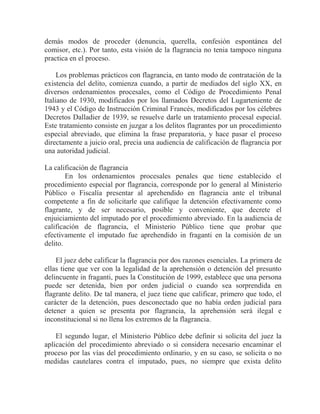 demás modos de proceder (denuncia, querella, confesión espontánea del
comisor, etc.). Por tanto, esta visión de la flagrancia no tenia tampoco ninguna
practica en el proceso.
Los problemas prácticos con flagrancia, en tanto modo de contratación de la
existencia del delito, comienza cuando, a partir de mediados del siglo XX, en
diversos ordenamientos procesales, como el Código de Procedimiento Penal
Italiano de 1930, modificados por los llamados Decretos del Lugarteniente de
1943 y el Código de Instrucción Criminal Francés, modificados por los célebres
Decretos Dalladier de 1939, se resuelve darle un tratamiento procesal especial.
Este tratamiento consiste en juzgar a los delitos flagrantes por un procedimiento
especial abreviado, que elimina la frase preparatoria, y hace pasar el proceso
directamente a juicio oral, precia una audiencia de calificación de flagrancia por
una autoridad judicial.
La calificación de flagrancia
En los ordenamientos procesales penales que tiene establecido el
procedimiento especial por flagrancia, corresponde por lo general al Ministerio
Público o Fiscalía presentar al aprehendido en flagrancia ante el tribunal
competente a fin de solicitarle que califique la detención efectivamente como
flagrante, y de ser necesario, posible y conveniente, que decrete el
enjuiciamiento del imputado por el procedimiento abreviado. En la audiencia de
calificación de flagrancia, el Ministerio Público tiene que probar que
efectivamente el imputado fue aprehendido in fraganti en la comisión de un
delito.
El juez debe calificar la flagrancia por dos razones esenciales. La primera de
ellas tiene que ver con la legalidad de la aprehensión o detención del presunto
delincuente in fraganti, pues la Constitución de 1999, establece que una persona
puede ser detenida, bien por orden judicial o cuando sea sorprendida en
flagrante delito. De tal manera, el juez tiene que calificar, primero que todo, el
carácter de la detención, pues desconectado que no había orden judicial para
detener a quien se presenta por flagrancia, la aprehensión será ilegal e
inconstitucional si no llena los extremos de la flagrancia.
El segundo lugar, el Ministerio Público debe definir si solicita del juez la
aplicación del procedimiento abreviado o si considera necesario encaminar el
proceso por las vías del procedimiento ordinario, y en su caso, se solicita o no
medidas cautelares contra el imputado, pues, no siempre que exista delito

 