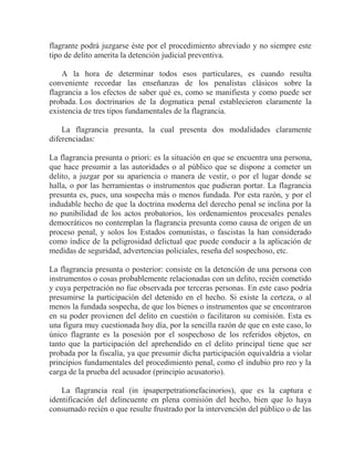 flagrante podrá juzgarse éste por el procedimiento abreviado y no siempre este
tipo de delito amerita la detención judicial preventiva.
A la hora de determinar todos esos particulares, es cuando resulta
conveniente recordar las enseñanzas de los penalistas clásicos sobre la
flagrancia a los efectos de saber qué es, como se manifiesta y como puede ser
probada. Los doctrinarios de la dogmatica penal establecieron claramente la
existencia de tres tipos fundamentales de la flagrancia.
La flagrancia presunta, la cual presenta dos modalidades claramente
diferenciadas:
La flagrancia presunta o priori: es la situación en que se encuentra una persona,
que hace presumir a las autoridades o al público que se dispone a cometer un
delito, a juzgar por su apariencia o manera de vestir, o por el lugar donde se
halla, o por las herramientas o instrumentos que pudieran portar. La flagrancia
presunta es, pues, una sospecha más o menos fundada. Por esta razón, y por el
indudable hecho de que la doctrina moderna del derecho penal se inclina por la
no punibilidad de los actos probatorios, los ordenamientos procesales penales
democráticos no contemplan la flagrancia presunta como causa de origen de un
proceso penal, y solos los Estados comunistas, o fascistas la han considerado
como índice de la peligrosidad delictual que puede conducir a la aplicación de
medidas de seguridad, advertencias policiales, reseña del sospechoso, etc.
La flagrancia presunta o posterior: consiste en la detención de una persona con
instrumentos o cosas probablemente relacionadas con un delito, recién cometido
y cuya perpetración no fue observada por terceras personas. En este caso podría
presumirse la participación del detenido en el hecho. Si existe la certeza, o al
menos la fundada sospecha, de que los bienes o instrumentos que se encontraron
en su poder provienen del delito en cuestión o facilitaron su comisión. Esta es
una figura muy cuestionada hoy día, por la sencilla razón de que en este caso, lo
único flagrante es la posesión por el sospechoso de los referidos objetos, en
tanto que la participación del aprehendido en el delito principal tiene que ser
probada por la fiscalía, ya que presumir dicha participación equivaldría a violar
principios fundamentales del procedimiento penal, como el indubio pro reo y la
carga de la prueba del acusador (principio acusatorio).
La flagrancia real (in ipsaperpetrationefacinorios), que es la captura e
identificación del delincuente en plena comisión del hecho, bien que lo haya
consumado recién o que resulte frustrado por la intervención del público o de las

 