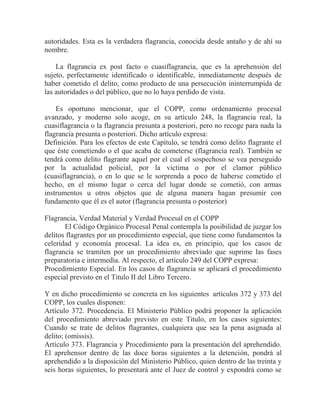 autoridades. Esta es la verdadera flagrancia, conocida desde antaño y de ahí su
nombre.
La flagrancia ex post facto o cuasiflagrancia, que es la aprehensión del
sujeto, perfectamente identificado o identificable, inmediatamente después de
haber cometido el delito, como producto de una persecución ininterrumpida de
las autoridades o del público, que no lo haya perdido de vista.
Es oportuno mencionar, que el COPP, como ordenamiento procesal
avanzado, y moderno solo acoge, en su artículo 248, la flagrancia real, la
cuasiflagrancia o la flagrancia presunta a posteriori, pero no recoge para nada la
flagrancia presunta o posteriori. Dicho artículo expresa:
Definición. Para los efectos de este Capítulo, se tendrá como delito flagrante el
que éste cometiendo o el que acaba de cometerse (flagrancia real). También se
tendrá como delito flagrante aquel por el cual el sospechoso se vea perseguido
por la actualidad policial, por la victima o por el clamor público
(cuasiflagrancia), o en lo que se le sorprenda a poco de haberse cometido el
hecho, en el mismo lugar o cerca del lugar donde se cometió, con armas
instrumentos u otros objetos que de alguna manera hagan presumir con
fundamento que él es el autor (flagrancia presunta o posterior)
Flagrancia, Verdad Material y Verdad Procesal en el COPP
El Código Orgánico Procesal Penal contempla la posibilidad de juzgar los
delitos flagrantes por un procedimiento especial, que tiene como fundamentos la
celeridad y economía procesal. La idea es, en principio, que los casos de
flagrancia se tramiten por un procedimiento abreviado que suprime las fases
preparatoria e intermedia. Al respecto, el artículo 249 del COPP expresa:
Procedimiento Especial. En los casos de flagrancia se aplicará el procedimiento
especial previsto en el Titulo II del Libro Tercero.
Y en dicho procedimiento se concreta en los siguientes artículos 372 y 373 del
COPP, los cuales disponen:
Artículo 372. Procedencia. El Ministerio Público podrá proponer la aplicación
del procedimiento abreviado previsto en este Titulo, en los casos siguientes:
Cuando se trate de delitos flagrantes, cualquiera que sea la pena asignada al
delito; (omissis).
Artículo 373. Flagrancia y Procedimiento para la presentación del aprehendido.
El aprehensor dentro de las doce horas siguientes a la detención, pondrá al
aprehendido a la disposición del Ministerio Público, quien dentro de las treinta y
seis horas siguientes, lo presentará ante el Juez de control y expondrá como se

 