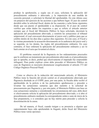 produjo la aprehensión, y según sea el caso, solicitara la aplicación del
procedimiento ordinario o abreviado, y la imposición de una medida de
coerción personal, o solicitará la libertad del aprehendido. En este último caso
sin perjuicio del ejercicio de las acciones a que hubiere lugar. El juez de control
decidirá sobre la solicitud fiscal, dentro de las cuarenta y ocho horas siguientes
desde que sea puesto el aprehendido a su disposición. Si el juez de control
verifica que están dados los requisitos a que se refiere el artículo anterior
siempre que el fiscal del Ministerio Público lo haya solicitado, decretará la
aplicación del procedimiento abreviado, y remitirá las actuaciones al tribunal
unipersonal, el cual convocará directamente al juicio oral y público para que se
celebre dentro de los diez días a quince días siguientes. En este caso, el Fiscal y
la víctima presentarán la acusación directamente en la audiencia del juicio oral y
se seguirán, en los demás, las reglas del procedimiento ordinario. En caso
contrario, el Juez ordenará la aplicación del procedimiento ordinario y así lo
hará constar en el acta que levantará al efecto.
El problema esencial de la flagrancia en los ordenamientos procesales
que le confieren un tratamiento por procedimiento abreviado es el procedimiento
que se aprueba, es decir, probar que efectivamente el imputado fue sorprendido
infraganti. Para poder explicar cómo debe proceder el Ministerio Público en
caso de flagrancia es necesario desmenuzar exegéticamente el artículo 373 del
Código Orgánico Procesal Penal.

Como se observa de la redacción del mencionado artículo, el Ministerio
Público tiene la función del pivole central en el procedimiento abreviado por
flagrancia diseñada en el COPP, pues, por una parte, la fiscalía debe recibir el
aprehendido de la policía o de los particulares aprehensores y proceder a
levantar las actuaciones sumarias que den sustento a la solicitud de
procesamiento por flagrancia y, por otra parte, el Ministerio Público con base en
esas actuaciones sumarias y considerando las circunstancias del caso, debe decir
si efectivamente solicita la aplicación del procedimiento abreviado, o si abre el
procedimiento ordinario mediante la correspondiente orden o auto de inicio de la
fase preparatoria, o si considera que no hay mérito para proceder y solicita la
desestimación de la causa.
De tal manera, el fiscal, cuando traigan a su presencia a alguien que
supuestamente haya sido aprehendido in fraganti, dicho fiscal del Ministerio
Público tiene varias opciones:

 