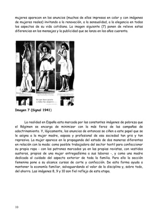 mujeres aparecen en los anuncios (muchos de ellos impresos en color y con imágenes
de mujeres reales) invitando a la renovación, a la sensualidad, a la elegancia en todos
los aspectos de su vida cotidiana. La imagen siguiente (7) ponen de relieve estas
diferencias en los mensajes y la publicidad que se lanza en los años cuarenta.




Imagen 7 (Signal 1941)


       La realidad en España esta marcada por las constantes imágenes de pobreza que
el Régimen se encarga de minimizar con la más feroz de las campañas de
adoctrinamiento. Y, lógicamente, los anuncios de entonces se ciñen a este papel que se
le asigna a la mujer madre, esposa y profesional de esa sociedad tan gris y tan
represiva. La mujer aparece en la propaganda del estado de dos maneras diferentes
en relación con la moda: como posible trabajadora del sector textil para confeccionar
su propia ropa - con los patrones marcados ya en las propias revistas, con vestidos
austeros, propios de una mujer entregadísima a sus labores -, y como una madre
dedicada al cuidado del aspecto exterior de toda la familia. Para ello la sección
femenina pone a su alcance cursos de corte y confección. De esta forma ayuda a
mantener la economía familiar, salvaguardando el valor de la disciplina y, sobre todo,
del ahorro. Las imágenes 8, 9 y 10 son fiel reflejo de esta etapa.




10
 