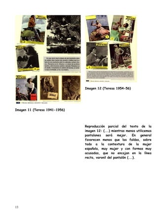 Imagen 12 (Teresa 1954-56)




Imagen 11 (Teresa 1941-1956)




                               Reproducción parcial del texto de la
                               imagen 12: (...) mientras menos utilicemos
                               pantalones será mejor. En general
                               favorecen menos que las faldas, sobre
                               todo a la contextura de la mujer
                               española, muy mujer y con formas muy
                               acusadas, que no encajan en la línea
                               recta, varonil del pantalón (...).




13
 