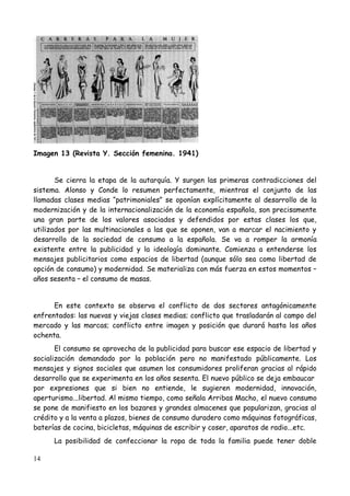 Imagen 13 (Revista Y. Sección femenina. 1941)


       Se cierra la etapa de la autarquía. Y surgen las primeras contradicciones del
sistema. Alonso y Conde lo resumen perfectamente, mientras el conjunto de las
llamadas clases medias “patrimoniales” se oponían explícitamente al desarrollo de la
modernización y de la internacionalización de la economía española, son precisamente
una gran parte de los valores asociados y defendidos por estas clases los que,
utilizados por las multinacionales a las que se oponen, van a marcar el nacimiento y
desarrollo de la sociedad de consumo a la española. Se va a romper la armonía
existente entre la publicidad y la ideología dominante. Comienza a entenderse los
mensajes publicitarios como espacios de libertad (aunque sólo sea como libertad de
opción de consumo) y modernidad. Se materializa con más fuerza en estos momentos –
años sesenta – el consumo de masas.


      En este contexto se observa el conflicto de dos sectores antagónicamente
enfrentados: las nuevas y viejas clases medias; conflicto que trasladarán al campo del
mercado y las marcas; conflicto entre imagen y posición que durará hasta los años
ochenta.
       El consumo se aprovecha de la publicidad para buscar ese espacio de libertad y
socialización demandado por la población pero no manifestado públicamente. Los
mensajes y signos sociales que asumen los consumidores proliferan gracias al rápido
desarrollo que se experimenta en los años sesenta. El nuevo público se deja embaucar
por expresiones que si bien no entiende, le sugieren modernidad, innovación,
aperturismo...libertad. Al mismo tiempo, como señala Arribas Macho, el nuevo consumo
se pone de manifiesto en los bazares y grandes almacenes que popularizan, gracias al
crédito y a la venta a plazos, bienes de consumo duradero como máquinas fotográficas,
baterías de cocina, bicicletas, máquinas de escribir y coser, aparatos de radio...etc.
      La posibilidad de confeccionar la ropa de toda la familia puede tener doble

14
 