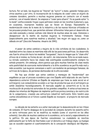 lectura. Por un lado, las mujeres se “liberan” de “zurcir” a mano, ganando tiempo para
otros asuntos y por otro, la incorporación de la máquina de coser como un objeto de
consumo duradero, permite a muchas mujeres ponerse en contacto con el mundo
exterior, con el mundo laboral. Se empieza a “coser para afuera”. Ya se puede estar “a
la moda” confeccionando trajes cuyos patrones vienen en las revistas (Labores) y que,
en ocasiones, incorporan modelos que se llevan en Europa. Nuevamente la
modernización viene de la mano de la industria y de las nuevas técnicas utilizadas en
los procesos productivos, que permiten obtener diferentes telas para el desarrollo de
una más avanzada y menos costosa vida laboral de muchas amas de casa. Comienza a
desaparecer de la mente de muchas mujeres la tristemente famosa frase
(especialmente para nuestras madres y abuelas) “una mujer sin aguja es...como un
sábado sin sol” (Sección Femenina. Anuario de 1941).


      A pesar de estos cambios y mejora de la vida cotidiana de los ciudadanos, la
dualidad entre las clases se mantiene más allá de las posiciones políticas. Se desarrolla
una fuerte atracción hacia los modelos “burgueses”, hacia la imagen que la “clase alta”
ofrece de si misma; su forma de ser, de vestir, de relacionarse. Esto no es nada nuevo.
La mirada constante hacia las clases más aventajadas económicamente siempre ha
estado presente. Sin embargo, ahora parece que para muchas familias de clase media
esta posibilidad de acercarse materialmente a la élite económica se perfila más real y
más accesible. Las mujeres comienzan a vestir con modelos de personajes famosos, de
actrices de la época, de personas destacadas de la alta sociedad.
      No hay que olvidar que estos cambios y mensajes de “modernidad” son
engañosos ya que el proceso económico que vive España está salpicado de una fuerte
dependencia exterior (filiales en España de empresas que tiene su sede social en el
extranjero). Los consumidores acceden a un tipo de productos que en el extranjero ya
están obsoletos tecnológicamente. El mercado español se convertirá en la vía de
recolocación de productos saturados de las grandes compañías. A estas actuaciones se
añaden los intentos del Régimen de implantar políticas proteccionistas y de restricción
de la competencia, creando una estructura industrial ineficiente. Esto tendrá unos
costes elevadísimos en el futuro cuando España se incorpore al proyecto de mercado
europeo.


      La década de los setenta va a estar marcada por la desaceleración en los ritmos
de consumo. El fuerte despegue de la sociedad de consumo durante los sesenta sufre
un serio retroceso pero no se modifica su modelo (como sí ocurrirá en los años
ochenta). Son años de muchos cambios en lo económico, en lo social y especialmente en
lo político. Es una época de fuertes convulsiones. La ciudadanía se moviliza
públicamente por la falta de libertades o por el derecho a un trabajo digno. La huelgas
que se suceden suponen el cuestionamiento de la concepción ideológica del Régimen.

15
 