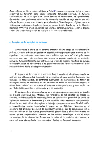 Como aclaran los historiadores Mateos y Soto[7], aunque en su mayoría las acciones
colectivas no tuvieron como causa inmediata demandas políticas, sí tuvieron
consecuencias de este tipo y en dicho sentido lo entendieron los gobernantes.
Entendidas como problemas políticos, la represión también se deja sentir, una vez
más, en las manifestaciones obreras y estudiantiles. Sin embargo, el régimen muestra
síntomas de agotamiento. La oleada democratizadora tras la Revolución de los Claveles
(Portugal 1974) y la crisis económica que azota el panorama mundial, ponen el broche
final a una época de represión de un régimen ilegalmente instaurado.




c. La crisis de la sociedad de consumo


       Arrastrando la crisis de los setenta entramos en una etapa de lenta transición
política. Los años ochenta se presentan esperanzadores para una gran mayoría de los
españoles. Las profundas transformaciones políticas que va a sufrir el país vienen
marcadas por una crisis económica que genera un encarecimiento de las materias
primas (y fundamentalmente del petróleo). La crisis del modelo industrial se suma a
esta ralentización de la economía al no poder generar las tasas de rendimiento y de
rentabilidad que había estado proporcionando.


       El impacto de la crisis en el mercado laboral conducirá al establecimiento de
políticas que obligará a los trabajadores a renunciar al pleno empleo. Comienza ya a
hablarse de temporalidad, de contratos eventuales, de inestabilidad. El temor del
desempleo masivo se convierte en una realidad. La sociedad de consumo seguirá la
misma línea...deberá buscar nuevas alternativas a sus productos y mercancías. Se
perfila la distinción entre el consumidor y el no consumidor.
       El consumo de crisis para algunos autores pasa a presentarse como un desafío
en el plano cualitativo que introduce un renovación de los objetos, los modos de
consumo. La introducción de nueva maquinaria se convierte en prioridad. La crisis del
taylorismo comienza a detectarse y a ser asumida como inevitable. Sus principios
deben de ser sustituidos. Se empieza a trabajar con conceptos como flexibilización,
optimización...las nuevas tecnologías irrumpen en las fábricas. Aparecen en el
escenario los primeros procesos de desindustrialización que se combinarán con la
reestructuración de los nuevos procedimientos productivos y el establecimiento de
nuevas pautas empresariales basadas en las nuevas tecnologías y en el mejor
tratamiento de la información. Parece que la crisis de la sociedad de consumo se
supera girando además hacia otros mercados y hacia otra forma de consumir.




16
 