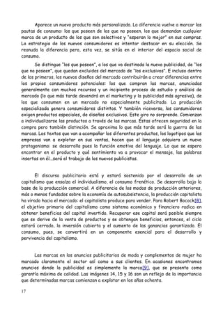 Aparece un nuevo producto más personalizado. La diferencia vuelve a marcar las
pautas de consumo: los que poseen de los que no poseen, los que demandan cualquier
marca de un producto de los que son selectivos y “esperan lo mejor” en sus compras.
La estrategia de los nuevos consumidores es intentar destacar en su elección. Se
reanuda la diferencia pero, esta vez, se sitúa en el interior del espacio social de
consumo.
       Se distingue “los que poseen”, a los que va destinada la nueva publicidad, de “los
que no poseen”, que quedan excluidos del mercado de “los exclusivos”. E incluso dentro
de los primeros, los nuevos diseños del mercado contribuirán a crear diferencias entre
los propios consumidores potenciales: los que compran las marcas, anunciadas
generalmente con muchos recursos y un incipiente proceso de estudio y análisis de
mercado (lo que más tarde devendrá en el marketing y la publicidad más agresiva), de
los que consumen en un mercado no especialmente publicitado. La producción
especializada genera consumidores distintos. Y también viceversa, los consumidores
exigen productos especiales, de diseños exclusivos. Este giro no sorprende. Comienzan
a individualizarse las productos a través de las marcas. Éstas ofrecen seguridad en la
compra pero también distinción. Se aproxima lo que más tarde será la guerra de las
marcas. Los textos que van a acompañar los diferentes productos, los logotipos que las
empresas van a explotar en sus ventas, hacen que el lenguaje adquiera un nuevo
protagonismo: se desarrolla pues la función emotiva del lenguaje. Lo que se espera
encontrar en el producto y qué sentimiento va a provocar el mensaje, las palabras
insertas en él...será el trabajo de los nuevos publicistas.


       El discurso publicitario está y estará sostenido por el desarrollo de un
capitalismo que ensalza el individualismo, el consumo frenético. Se desarrolla bajo la
base de la producción comercial. A diferencia de los modos de producción anteriores,
más o menos fundados sobre la economía de autosubsistencia, la producción capitalista
ha virado hacia el mercado: el capitalista produce para vender. Para Robert Bocock[8],
el objetivo primario del capitalismo como sistema económico y financiero radica en
obtener beneficios del capital invertido. Recuperar ese capital será posible siempre
que se derive de la venta de productos y se obtengan beneficios, entonces, el ciclo
estará cerrado, la inversión cubierta y el aumento de las ganancias garantizado. El
consumo, pues, se convertirá en un componente esencial para el desarrollo y
pervivencia del capitalismo.


      Las marcas en los anuncios publicitarios de moda y complementos de mujer ha
marcado claramente el sector así como a sus clientes. En ocasiones encontramos
anuncios donde la publicidad es simplemente la marca[9], que se presenta como
garantía máxima de calidad. Las imágenes 14, 15 y 16 son un reflejo de la importancia
que determinadas marcas comienzan a explotar en los años ochenta.

17
 