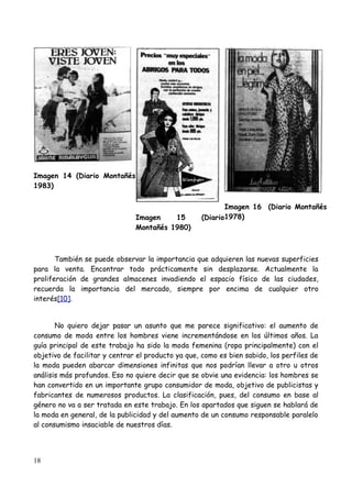 Imagen 14 (Diario Montañés
1983)

                                                          Imagen 16 (Diario Montañés
                               Imagen    15        (Diario1978)
                               Montañés 1980)



       También se puede observar la importancia que adquieren las nuevas superficies
para la venta. Encontrar todo prácticamente sin desplazarse. Actualmente la
proliferación de grandes almacenes invadiendo el espacio físico de las ciudades,
recuerda la importancia del mercado, siempre por encima de cualquier otro
interés[10].


       No quiero dejar pasar un asunto que me parece significativo: el aumento de
consumo de moda entre los hombres viene incrementándose en los últimos años. La
guía principal de este trabajo ha sido la moda femenina (ropa principalmente) con el
objetivo de facilitar y centrar el producto ya que, como es bien sabido, los perfiles de
la moda pueden abarcar dimensiones infinitas que nos podrían llevar a otro u otros
análisis más profundos. Eso no quiere decir que se obvie una evidencia: los hombres se
han convertido en un importante grupo consumidor de moda, objetivo de publicistas y
fabricantes de numerosos productos. La clasificación, pues, del consumo en base al
género no va a ser tratada en este trabajo. En los apartados que siguen se hablará de
la moda en general, de la publicidad y del aumento de un consumo responsable paralelo
al consumismo insaciable de nuestros días.




18
 