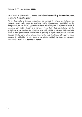 Imagen 17 (El País Semanal 1999)


En el texto se puede leer: “La moda continúa mirando atrás y nos devuelve ahora
el encanto de aquella época”.
 Todo vale en esta vorágine de consumismo. Las técnicas de venta se convierten en una
carrera contra reloj para no quedarse atrás. Encontramos publicidad en las
marquesinas de las calles - grandes anuncios de moda para no quedarnos atrás si
queremos ser “más felices” este verano - y en las vallas publicitarias, en las
autopistas...Y las técnicas son distintas. Vale todo, desde el mensaje individualizado
hasta la mera presentación de la marca, el precio y el lugar donde puedes adquirirlo
(imagen 18), la marca sigue siendo importante pero igualmente el soporte donde
aparece la publicidad ya es garantía de cierta calidad. Se insertan mensajes
publicitarios de moda en diferentes medios.




20
 