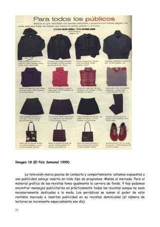 Imagen 18 (El País Semanal 1999)


      La televisión marca pautas de conducta y comportamiento; estamos expuestos a
una publicidad salvaje inserta en todo tipo de programas. Manda el mercado. Pero el
material gráfico de las revistas toma igualmente la carrera de fondo. Y hoy podemos
encontrar mensajes publicitarios en prácticamente todas las revistas aunque no sean
necesariamente dedicadas a la moda. Los periódicos se suman al poder de este
rentable mercado e insertan publicidad en su revistas dominicales (el número de
lectores se incremente especialmente ese día).

21
 