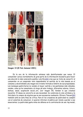 Imagen 19 (El País Semanal 2001)


       En la era de la información estamos más desinformados que nunca. El
consumidor carece normalmente de gran parte de la información necesaria para hacer
una elección lo más consciente posible. Lolo Rico[11] cree que se trata de convertir al
consumidor en un comprador nato imponiéndole un sentido de la vida basado en el
consumo y devolviéndole una imagen de sí mismo limitada al ámbito de sus propiedades.
Los mensajes publicitarios no venden el mejor vestido o los pantalones más cómodos,
venden, como ya he comentado a la largo de este trabajo, diferentes valores...futuro,
belleza, salud, aceptación social...etc. (ver imagen 19). Venden lo que creemos
necesitar. El deseo se convierte en una necesidad. Se condiciona la vida cotidiana y la
felicidad a la compra de objetos que no son necesarios realmente. Oliviero Toscani[12]
también está en esta línea de crítica. Para él los creadores de publicidad no cumplen
con el cometido de comunicar, ni quieren informar al público por miedo a perder a sus
anunciantes. La publicidad gasta miles de dólares en la contratación de una top model,


22
 