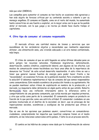 más que volar (IBERIA).
Las campañas para aumentar el consumo se han hecho en ocasiones más agresivas y
han sido objeto de feroces críticas por su contenido sexista o violento o por su
mensaje engañoso. El consumo en España, como en el resto del mundo, ha aumentado
hasta convertirse en una fuente a explotar, en la mejor arma con la que se ha podido
dotar el mercado, con la que juega y se recrea ya desde hace mucho tiempo el
capitalismo.


4. Otro tipo de consumo: el consumo responsable


      El mercado ofrece una cantidad masiva de bienes y servicios que son
sucedáneos de los verdaderos objetos y necesidades que realmente esperamos
obtener, una alimentación sana, una vivienda adecuada o un aire menos contaminado,
más limpio.


       El ritmo de consumo al que se está llegando es estas últimas décadas pone en
serio peligro los recursos naturales. Fenómenos migratorios, deforestación,
desertización, cambio climático...explotación laboral...son algunos de los efectos. Los
medios de comunicación vienen haciéndose eco hace unos años de la importancia de
denunciar los “frutos” de este actual desarrollo insostenible. A este ritmo se van a
tener que generar nuevas fuentes de energía para poder hacer frente a las
“necesidades”, en ocasiones ficticias, de la población mundial. Pero ¿realmente es ésta
la solución? O debemos replantearnos el tipo de consumo del que somos responsables
como consumidores. Este modelo económico de producción tiende a su agotamiento. No
se pueden mantener estos ritmos de explotación en nombre de la producción y el
mercado. La maquinaria debe detenerse en algún punto antes de que estalle. Roberto
Bermejo[14] hace una reflexión interesante sobre la diferencia entre el
comportamiento de una persona consumista, que actúa movida por impulsos primarios,
y otra que actúa como parte de la comunidad. El consumista compra un producto en
función de lo que percibe como una estricta utilidad. El consumidor ciudadano es una
persona involucrada en el destino de la sociedad, es decir, que se preocupa de las
repercusiones sociales, económicas y ecológicas de los productos que ofrece el
mercado.
Esa es una de las opciones que podemos asumir, convertirnos en consumidores-
ciudadanos, comprendiendo los impactos que nuestras compras tienen en el medio
ambiente, en las relaciones comerciales entre países...Y éste no es un proceso sencillo.


      El cambio en los hábitos de compra viene dado por la transformación de valores

24
 