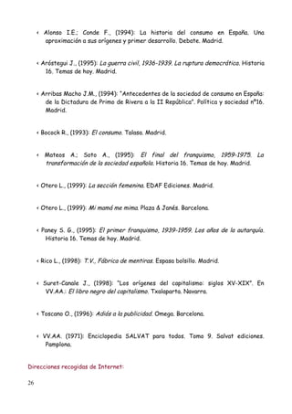 < Alonso I.E.; Conde F., (1994): La historia del consumo en España. Una
       aproximación a sus orígenes y primer desarrollo. Debate. Madrid.


     < Aróstegui J., (1995): La guerra civil, 1936-1939. La ruptura democrática . Historia
        16. Temas de hoy. Madrid.


     < Arribas Macho J.M., (1994): “Antecedentes de la sociedad de consumo en España:
        de la Dictadura de Primo de Rivera a la II República”. Política y sociedad nº16.
        Madrid.


     < Bocock R., (1993): El consumo. Talasa. Madrid.


     < Mateos A.; Soto A., (1995): El final del franquismo, 1959-1975. La
       transformación de la sociedad española. Historia 16. Temas de hoy. Madrid.


     < Otero L., (1999): La sección femenina. EDAF Ediciones. Madrid.


     < Otero L., (1999): Mi mamá me mima. Plaza & Janés. Barcelona.


     < Paney S. G., (1995): El primer franquismo, 1939-1959. Los años de la autarquía .
        Historia 16. Temas de hoy. Madrid.


     < Rico L., (1998): T.V., Fábrica de mentiras. Espasa bolsillo. Madrid.


     < Suret-Canale J., (1998): “Los orígenes del capitalismo: siglos XV-XIX”. En
        VV.AA.: El libro negro del capitalismo. Txalaparta. Navarra.


     < Toscano O., (1996): Adiós a la publicidad. Omega. Barcelona.


     < VV.AA. (1971): Enciclopedia SALVAT para todos. Tomo 9. Salvat ediciones.
        Pamplona.


Direcciones recogidas de Internet:

26
 