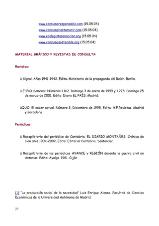 www.consumoresponsable.com (15.05.04)
                 www.consumehastamorir.com (15.05.04)
                 www.ecologistasenaccion.org (15.05.04)
                 www.consumosostenible.org (15.05.04)


MATERIAL GRÁFICO Y REVISTAS DE CONSULTA


Revistas:


     ü Signal. Años 1941-1942. Edita: Ministerio de la propaganda del Reich. Berlín.


     ü El País Semanal. Números 1.162. Domingo 3 de enero de 1999 y 1.278. Domingo 25
        de marzo de 2001. Edita: Diario EL PAÍS. Madrid.


     üQUO, El saber actual. Número 3. Diciembre de 1995. Edita: H.F.Revistas. Madrid
       y Barcelona


Periódicos:


     ü Recopilatorio del periódico de Cantabria: EL DIARIO MONTAÑES. Crónica de
        cien años 1902-2002. Edita: Editorial Cantabria. Santander.


     ü Recopilatorio de los periódicos AVANCE y REGIÓN durante la guerra civil en
        Asturias. Edita: Ayalga. 1981. Gijón.




[1] “La producción social de la necesidad” Luis Enrique Alonso. Facultad de Ciencias
Económicas de la Universidad Autónoma de Madrid.


27
 