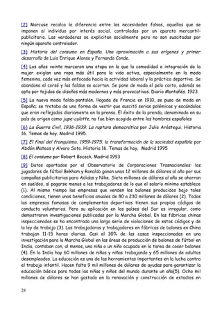 [2] Marcuse recalca la diferencia entre las necesidades falsas, aquellas que se
imponen al individuo por interés social, controladas por un aparato mercantil-
publicitario. Las verdaderas se explicitan socialmente pero no son suscitadas por
ningún aparato controlador.
[3] Historia del consumo en España. Una aproximación a sus orígenes y primer
desarrollo de Luis Enrique Alonso y Fernando Conde.
[4] Los años veinte marcaron una etapa en la que la comodidad e integración de la
mujer exigían una ropa más útil para la vida activa, especialmente en la moda
femenina, cada vez más enfocada hacia la actividad laboral y la práctica deportiva. Se
abandona el corsé y las faldas se acortan. Se pone de moda el pelo corto, además se
opta por tejidos de diseños más modernos y más provocativos. Diario Montañés. 1923.
[5] La nueva moda falda-pantalón, llegada de Francia en 1910, se puso de moda en
España; se trataba de una forma de vestir que suscitó serias polémicas y escándalos
que eran reflejados diariamente en la prensa. El éxito de la prenda, denominada en su
país de origen como jupe-culotte, no fue bien acogido entre los hombres españoles
[6] La Guerra Civil, 1936-1939. La ruptura democrática por Julio Aróstegui. Historia
16. Temas de hoy. Madrid 1995.
[7] El final del franquismo, 1959-1975. la transformación de la sociedad española por
Abdón Mateos y Alvaro Soto. Historia 16. Temas de hoy. Madrid 1995
[8] El consumo por Robert Bocock. Madrid 1993
[9] Datos aportados por el Observatorio de Corporaciones Trasnacionales: los
jugadores de fútbol Bekham y Ronaldo ganan unos 12 millones de dólares al año por sus
campañas publicitarias para Adidas y Nike. Siete millones de dólares al año se ahorran
en sueldos, al pagarse menos a los trabajadores de lo que el salario mínimo establece
(1). Al mismo tiempo las empresas que venden los balones producidos bajo tales
condiciones, tienen unos beneficios anuales de 80 a 230 millones de dólares (2). Todas
las empresas famosas de complementos deportivos tienen sus propios códigos de
conducta voluntarios. Pero su aplicación en los países del Sur es irregular, como
demostraron investigaciones publicadas por la Marcha Global. En las fábricas chinas
inspeccionadas se ha encontrado una larga serie de violaciones de estos códigos y de
la ley de trabajo (3). Las trabajadoras y trabajadores en fábricas de balones en China
trabajan 11-15 horas diarias. Casi el 30% de las casas inspeccionadas en una
investigación para la Marcha Global en las áreas de producción de balones de fútbol en
India, contaban con, al menos, una niña o un niño ocupado en la tarea de coser balones
(4). En la India hay 60 millones de niños y niñas trabajando y 65 millones de adultos
desempleados. La educación es una de las herramientas importantes en la lucha contra
el trabajo infantil. Hacen falta 9 mil millones de dólares de ayudas para garantizar la
educación básica para todas las niñas y niños del mundo durante un año(5). Ocho mil
millones de dólares se han gastado en la renovación y construcción de estadios en

28
 