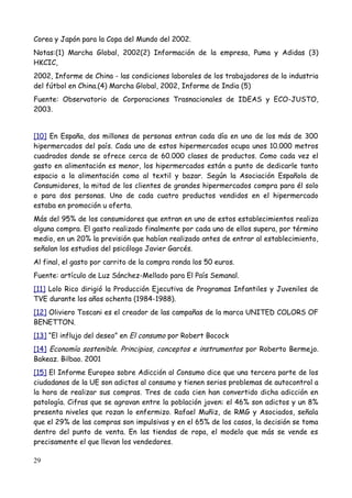 Corea y Japón para la Copa del Mundo del 2002.
Notas:(1) Marcha Global, 2002(2) Información de la empresa, Puma y Adidas (3)
HKCIC,
2002, Informe de China - las condiciones laborales de los trabajadores de la industria
del fútbol en China.(4) Marcha Global, 2002, Informe de India (5)
Fuente: Observatorio de Corporaciones Trasnacionales de IDEAS y ECO-JUSTO,
2003.


[10] En España, dos millones de personas entran cada día en uno de los más de 300
hipermercados del país. Cada uno de estos hipermercados ocupa unos 10.000 metros
cuadrados donde se ofrece cerca de 60.000 clases de productos. Como cada vez el
gasto en alimentación es menor, los hipermercados están a punto de dedicarle tanto
espacio a la alimentación como al textil y bazar. Según la Asociación Española de
Consumidores, la mitad de los clientes de grandes hipermercados compra para él solo
o para dos personas. Uno de cada cuatro productos vendidos en el hipermercado
estaba en promoción u oferta.
Más del 95% de los consumidores que entran en uno de estos establecimientos realiza
alguna compra. El gasto realizado finalmente por cada uno de ellos supera, por término
medio, en un 20% la previsión que habían realizado antes de entrar al establecimiento,
señalan los estudios del psicólogo Javier Garcés.
Al final, el gasto por carrito de la compra ronda los 50 euros.
Fuente: artículo de Luz Sánchez-Mellado para El País Semanal.
[11] Lolo Rico dirigió la Producción Ejecutiva de Programas Infantiles y Juveniles de
TVE durante los años ochenta (1984-1988).
[12] Oliviero Toscani es el creador de las campañas de la marca UNITED COLORS OF
BENETTON.
[13] “El influjo del deseo” en El consumo por Robert Bocock
[14] Economía sostenible. Principios, conceptos e instrumentos por Roberto Bermejo.
Bakeaz. Bilbao. 2001
[15] El Informe Europeo sobre Adicción al Consumo dice que una tercera parte de los
ciudadanos de la UE son adictos al consumo y tienen serios problemas de autocontrol a
la hora de realizar sus compras. Tres de cada cien han convertido dicha adicción en
patología. Cifras que se agravan entre la población joven: el 46% son adictos y un 8%
presenta niveles que rozan lo enfermizo. Rafael Muñiz, de RMG y Asociados, señala
que el 29% de las compras son impulsivas y en el 65% de los casos, la decisión se toma
dentro del punto de venta. En las tiendas de ropa, el modelo que más se vende es
precisamente el que llevan los vendedores.

29
 