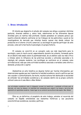 1. Breve introducción


       El interés que despierta el estudio del consumo nos obliga a examinar distintas
posturas, diversos análisis y, sobre todo, adentrarnos en las diferentes épocas
divididas para un rastreo más profundo. Cuando pensamos en consumo parece que
nuestra atención debería centrarse en los trabajos de los publicistas o quizá en los
investigadores de mercado que intentan buscar nuevas vías donde colocar los
productos en el eterno circuito comercial. La sociología ha querido participar de este
proceso, como así lo han hecho la psicología o la propia historia.


       El consumo se convirtió en un concepto cada vez más importante para la
sociología y para la teoría social, especialmente durante los ochenta, formando parte
de un debate más amplio sobre la postmodernidad, de un análisis cada vez más crítico
e intenso sobre la influencia de las prácticas sociales y culturales asociadas a la
ideología del consumo moderno. Los sociólogos se centraron en el consumo como
actividad social, más que como actividad económica asociada a variables como oferta o
demanda, producción o capital.


       Zambullirse en esta temática es dejarse tentar por teorías interesantes, por
observaciones agudas que nos trasmiten la realidad económica, social o política que nos
van a ayudar a contextualizarla. De hecho, muchos autores han destacado la necesidad
de entender las actividades económicas y de consumo dentro de su propio contexto
cultural como es el caso Marx o Max Weber:


Las actividades económicas como la búsqueda racional de beneficios y vendiendo artículos para el
mercado, así como los deseos y la habilidad del consumidos para adquirir los bienes y servicios que
suministra el capitalismo moderno, tienen lugar en un contexto sociocultural más amplio. Max Weber



      Éste es, en definitiva, el propósito de este trabajo, estudiar el recorrido del
consumo en España entendiendo sus momentos históricos y sus peculiares
características económicas, sociales y políticas.


3
 
