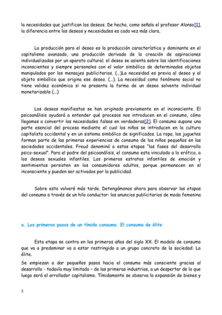 la necesidades que justifican los deseos. De hecho, como señala el profesor Alonso[1],
la diferencia entre los deseos y necesidades es cada vez más clara,


       La producción para el deseo es la producción característica y dominante en el
capitalismo avanzado, una producción derivada de la creación de aspiraciones
individualizadas por un aparato cultural; el deseo se asienta sobre las identificaciones
inconscientes y siempre personales con el valor simbólico de determinados objetos
manipulados por los mensajes publicitarios. (...)La necesidad es previa al deseo y al
objeto simbólico que origina ese deseo. (...). La necesidad como fenómeno social no
tiene validez económica si no presenta la forma de un deseo solvente individual
monetarizable (...)


      Los deseos manifiestos se han originado previamente en el inconsciente. El
psicoanálisis ayudará a entender qué procesos nos introducen en el consumo, cómo
llegamos a convertir las necesidades falsas en verdaderas[2]. El consumo supone una
parte esencial del proceso mediante el cual los niños se introducen en la cultura
capitalista occidental y en un sistema simbólico de significados. La ropa, los juguetes
forman parte de las primeras experiencias de consumo de los niños pequeños en las
sociedades occidentales. Freud denominó a estas etapas “las fases del desarrollo
psico-sexual”. Para el padre del psicoanálisis, el consumo esta vinculado a lo erótico, a
los deseos sexuales infantiles. Los primeros estratos infantiles de emoción y
sentimientos persisten en los consumidores adultos, porque permanecen en el
inconsciente y pueden ser activados por la publicidad.


      Sobre esto volveré más tarde. Detengámonos ahora para observar las etapas
del consumo a través de un hilo conductor: los anuncios publicitarios de moda femenina




a. Los primeros pasos de un tímido consumo. El consumo de élite


       Esta etapa se centra en los primeros años del siglo XX. El modelo de consumo
que va a predominar va a estar restringido a un grupo concreto de la sociedad: La
élite.
Se empiezan a dar pequeños pasos hacia el consumo más consciente gracias al
desarrollo - todavía muy limitado – de las primeras industrias, a un despertar de lo que
luego será el arrollador capitalismo. Tímidamente se observa la expansión de bienes y


5
 