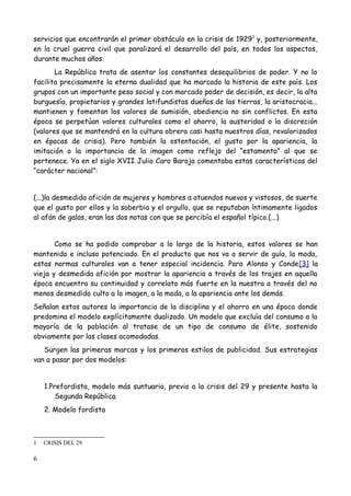 servicios que encontrarán el primer obstáculo en la crisis de 1929 1 y, posteriormente,
en la cruel guerra civil que paralizará el desarrollo del país, en todos los aspectos,
durante muchos años.
       La República trata de asentar los constantes desequilibrios de poder. Y no lo
facilita precisamente la eterna dualidad que ha marcado la historia de este país. Los
grupos con un importante peso social y con marcado poder de decisión, es decir, la alta
burguesía, propietarios y grandes latifundistas dueños de las tierras, la aristocracia...
mantienen y fomentan los valores de sumisión, obediencia no sin conflictos. En esta
época se perpetúan valores culturales como el ahorro, la austeridad o la discreción
(valores que se mantendrá en la cultura obrera casi hasta nuestros días, revalorizados
en épocas de crisis). Pero también la ostentación, el gusto por la apariencia, la
imitación o la importancia de la imagen como reflejo del “estamento” al que se
pertenece. Ya en el siglo XVII Julio Caro Baroja comentaba estas características del
“carácter nacional”:


(...)la desmedida afición de mujeres y hombres a atuendos nuevos y vistosos, de suerte
que el gusto por ellos y la soberbia y el orgullo, que se reputaban íntimamente ligados
al afán de galas, eran las dos notas con que se percibía el español típico.(...)


       Como se ha podido comprobar a lo largo de la historia, estos valores se han
mantenido e incluso potenciado. En el producto que nos va a servir de guía, la moda,
estas normas culturales van a tener especial incidencia. Para Alonso y Conde[3] la
vieja y desmedida afición por mostrar la apariencia a través de los trajes en aquella
época encuentra su continuidad y correlato más fuerte en la nuestra a través del no
menos desmedido culto a la imagen, a la moda, a la apariencia ante los demás.
Señalan estos autores la importancia de la disciplina y el ahorro en una época donde
predomina el modelo explícitamente dualizado. Un modelo que excluía del consumo a la
mayoría de la población al tratase de un tipo de consumo de élite, sostenido
obviamente por las clases acomodadas.
   Surgen las primeras marcas y los primeros estilos de publicidad. Sus estrategias
van a pasar por dos modelos:


    1.Prefordista, modelo más suntuario, previo a la crisis del 29 y presente hasta la
        Segunda República
    2. Modelo fordista



1   CRISIS DEL 29

6
 