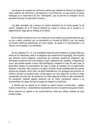 Los objetos de consumo se centran en valores que ensalzan la belleza y la elegancia
como muestra de distinción y pertenencia a la aristocracia. Lo que cuenta en estos
mensajes es la importancia de ser “distinguido”, que se perciba la categoría de las
personas a las que va destinado el anuncio.


   Los años veinte[4] van a marcar un cambio diametral en la forma pensar (y de
vestir). Después de la Iª Guerra Mundial se buscó la cultura de la evasión y el
esparcimiento. (algo que se tradujo en la moda).


   En el modelo fordista se van a ver líneas ya no tan clásicas en la publicidad sino que
se van a dejar arrastrar por un movimiento ya iniciado en EEUU y por las nuevas
corrientes estéticas dominantes en otros países. Se apela a la funcionalidad, a la
ruptura con el pasado, a la comodidad.


    En las imágenes nº 1, 2, 3 y 4 podemos observar perfectamente la austeridad que
antes se ha comentado, unido a la elegancia que muestran las figuras[5]. Son mujeres
que denotan cierta elegancia, anunciando en ocasiones sombreros elegantes, que
distinguen su posición de la de cualquier mujer campesina, por ejemplo, o máquinas de
zurcir que pueden ayudar a hacer más distinguida y elegante la ropa. En este caso, la
publicidad, aunque no exactamente de ropa, sí lanza un mensaje con un significante
moderno, funcional, más cercano a la época fordista donde predominarán los nuevos
objetos de consumo, entre ellos, los electrodomésticos. Los mensajes son directos, se
limitan a ofrecer un producto que, a buen seguro, va a ser adquirido. La élite, la clase
consumidora de este tipo de productos, no tiene especial interés en más información.
Se presentan también algunos anuncios con un texto claramente alusivo a su
funcionalidad, sin dejar de lado la imagen de elegancia y distinción.
   A medida que se avanza en el tiempo se suman nuevos y potenciales - aunque
todavía minoritarios - consumidores representativos de la incipiente burguesía urbana.
Estos anuncios se ajustan a las características vistas por ambos modelos de esta
primera etapa.




7
 