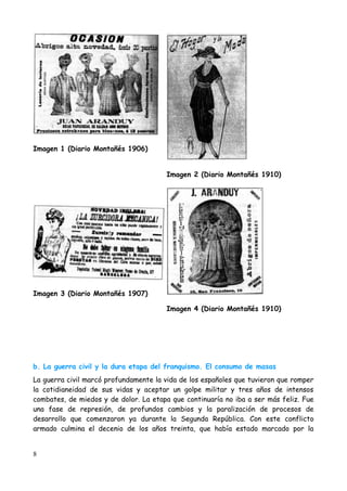 Imagen 1 (Diario Montañés 1906)


                                       Imagen 2 (Diario Montañés 1910)




Imagen 3 (Diario Montañés 1907)

                                       Imagen 4 (Diario Montañés 1910)




b. La guerra civil y la dura etapa del franquismo. El consumo de masas
La guerra civil marcó profundamente la vida de los españoles que tuvieron que romper
la cotidianeidad de sus vidas y aceptar un golpe militar y tres años de intensos
combates, de miedos y de dolor. La etapa que continuaría no iba a ser más feliz. Fue
una fase de represión, de profundos cambios y la paralización de procesos de
desarrollo que comenzaron ya durante la Segunda República. Con este conflicto
armado culmina el decenio de los años treinta, que había estado marcado por la


8
 