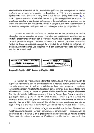 extraordinaria intensidad de los movimientos políticos que propugnaban un cambio
profundo en la sociedad española. La República de 1931 era una respuesta al
agotamiento de una situación social y política que se había precipitado en 1917[6]. El
nuevo régimen franquista romperá el intento del gobierno republicano de superar los
problemas sociales y económicos del momento. Se restablecen los poderes de las
clases aristocráticas más rancias y se cerca a la burguesía, limitando sus actividades e
instaurando un régimen autárquico, cerrado y sin expectativas para la producción.


       Durante los años de conflicto, se pueden ver en los periódicos de ambas
ideologías ciertos anuncios de moda. Anuncios extremadamente sencillos que se
limitan a presentar su producto con la sobriedad máxima que requiere el momento. Dos
de estos periódicos “Región”, del bando nacionalista y “”Avance”, del bando republicano
(ambos de tirada en Asturias) recogen la brevedad de los textos sin imágenes, sin
elegancia, sin distinciones. Las imágenes 5 y 6 son una muestra de esta austeridad y
sencillez en la publicidad.




Imagen 5 (Región 1937) Imagen 6 (Región 1937)




       El Régimen de Franco sufrió diferentes metamorfosis, fruto de la situación de
su política aislacionista y de las circunstancias de la realidad mundial. Durante los años
cuarenta parece que la política económica se hace más moderada y comienza
lentamente a crecer. No obstante, la relación con el exterior sigue siendo tensa. Para
el historiador Stanley G. Payne, el general Franco ofrecía una imagen claramente
fascista. Se hablaba del Régimen como el último de Europa. Para Paney la negativa a
que España formara parte de las Naciones Unidas, condenó al país al ostracismo
político y militar, mientras que a su tambaleante economía se le cerraron las puertas a
cualquier tipo de crédito internacional. Uno de los sectores económicos que más se
dejó sentir por la crisis fue el sector textil, uno de los más deprimidos de la economía.
      Las revistas de otros países reflejan una realidad muy distinta. Siguiendo con
nuestro producto, la moda - la ropa y complementos para la mujer - , se pueden ver las
diferencias en el mensaje y en la propia imagen de los anuncios. La revista alemana
Signal pone de relieve el retraso de España en relación con esta mercancía. Las


9
 