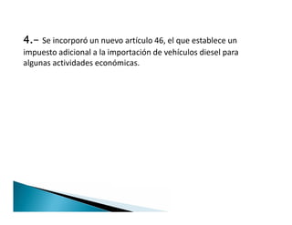 4.- Se incorporó un nuevo artículo 46, el que establece un
impuesto adicional a la importación de vehículos diesel para
algunas actividades económicas.
 