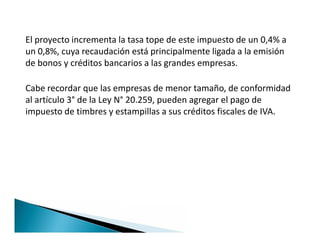 El proyecto incrementa la tasa tope de este impuesto de un 0,4% a
un 0,8%, cuya recaudación está principalmente ligada a la emisión
de bonos y créditos bancarios a las grandes empresas.
Cabe recordar que las empresas de menor tamaño, de conformidad
al artículo 3° de la Ley N° 20.259, pueden agregar el pago de
impuesto de timbres y estampillas a sus créditos fiscales de IVA.
 